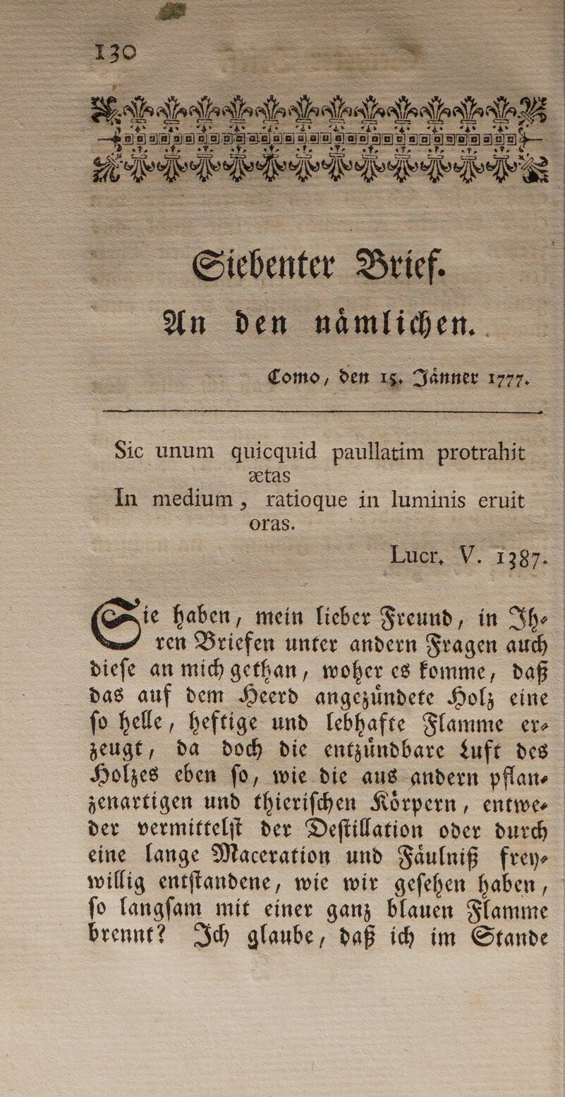 eu eg» Ca Er cs cre Tr Siebenter Brief. An Den naͤmlichen. Como, den 18. Jaͤnner 1777. Sic unum quicquid paullatim protrahit xtas In medium, ratioque in luminis eruit | oras. ren Briefen unter andern Fragen auch dieſe an mich gethan, woher es komme, daß das auf dem Heerd angezuͤndete Holz eine ſo helle, heftige und lebhafte Flamme er⸗ zeugt, da doch die entzuͤndbare Luft des Holzes eben ſo, wie die aus andern pflan⸗ zenartigen und thieriſchen Koͤrpern, entwe⸗ der vermittelſt der Deſtillation oder durch eine lange Maceration und Faͤulniß frey⸗ willig entſtandene, wie wir geſehen haben, ſo langſam mit einer ganz blauen Flamme brennt? Ich glaube, daß ich im Stande