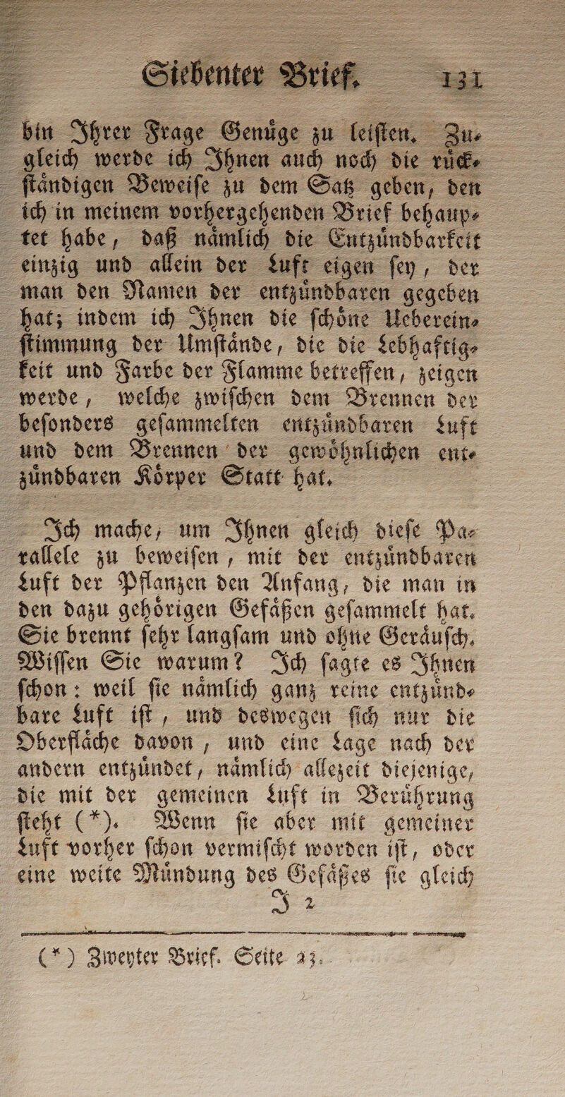 STE i ich 1 Ibn en a die rule ſtaͤndigen Beweiſe zu dem oe ee ven ich in meinem vorhergehenden Brief behaup⸗ tet habe, daß naͤmlich die Entzuͤndbarkett einzig und allein der Luft eigen ſey, der man den Namen der entzuͤndbaren gegeben hat; indem ich Ihnen die ſchoͤne Ueberein⸗ ſtimmung der Umſtaͤnde, die die Lebhaftig⸗ keit und Farbe der Flamme betreffen, zeigen werde, welche zwiſchen dem Brennen der beſonders geſammelten entzuͤndbaren Luft und dem Brennen der gewoͤhnlichen ente udbaren Koͤrper Statt hat. Ich mache, um Ihnen gleich dieſe Pa⸗ salkle zu beweiſen, mit der entzuͤndbaren Luft der Pflanzen den Anfang, die man in den dazu gehoͤrigen Gefaͤßen geſammelt hat. Sie brennt ſehr langſam und ohne Geräusch. Wiſſen Sie warum? Ich ſagte es Ihnen ſchon: weil ſie naͤmlich ganz reine entzuͤnd⸗ bare Luft iſt, und deswegen ſich nur die Oberflaͤche davon, und eine Lage nach der andern entzuͤndet, naͤmlich allezeit diejenige, die mit der gemeinen Luft in Berührung ſteht (“). Wenn fie aber mit gemeiner Luft vorher ſchon vermiſcht worden iſt, oder eine weite Muͤndung des „Ge faͤßes fie gleich xa — — &lt;&lt;: ) TA Brief. Seite 23. een TER