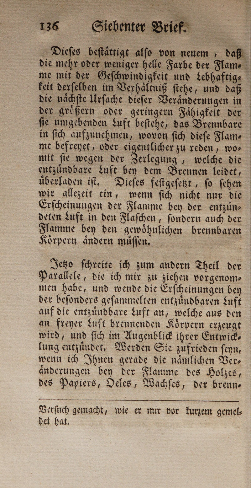 Dieſes beſta keit derſelben im Verhältniß ſtehe, und daß die naͤchſte Urſache dieſer Veränderungen in entzuͤndbare Luft bey dem Brennen leidet, wir allezeit ein, wenn ſich nicht nur die deten Luft in den Flaſchen, ſondern auch der Flamme bey den gewohnlichen brennbaren Körpern. ändern muͤſſen. ae Jetzo ſchreite ich zum andern Theil der Parallele, die ich mir zu ziehen vorgenom⸗ men habe, und wende die Erſcheinungen bey der beſonders geſammelten entzuͤndbaren Luft auf die entzuͤndbare Luft an, welche aus den an freyer Luft brennenden Körpern erzeugt wird, und ſich im Augenblick ihrer Entwick⸗ lung entzuͤndet. Werden Sie zufrieden ſeyn, wenn ich Ihnen gerade die naͤmlichen Ver⸗ änderungen bey der Flamme des Holzes, des Papiers, Oeles, Wachſes, der brenn⸗ Verſuch gemacht, wie er mir vor kurzem gemel⸗ det hat.