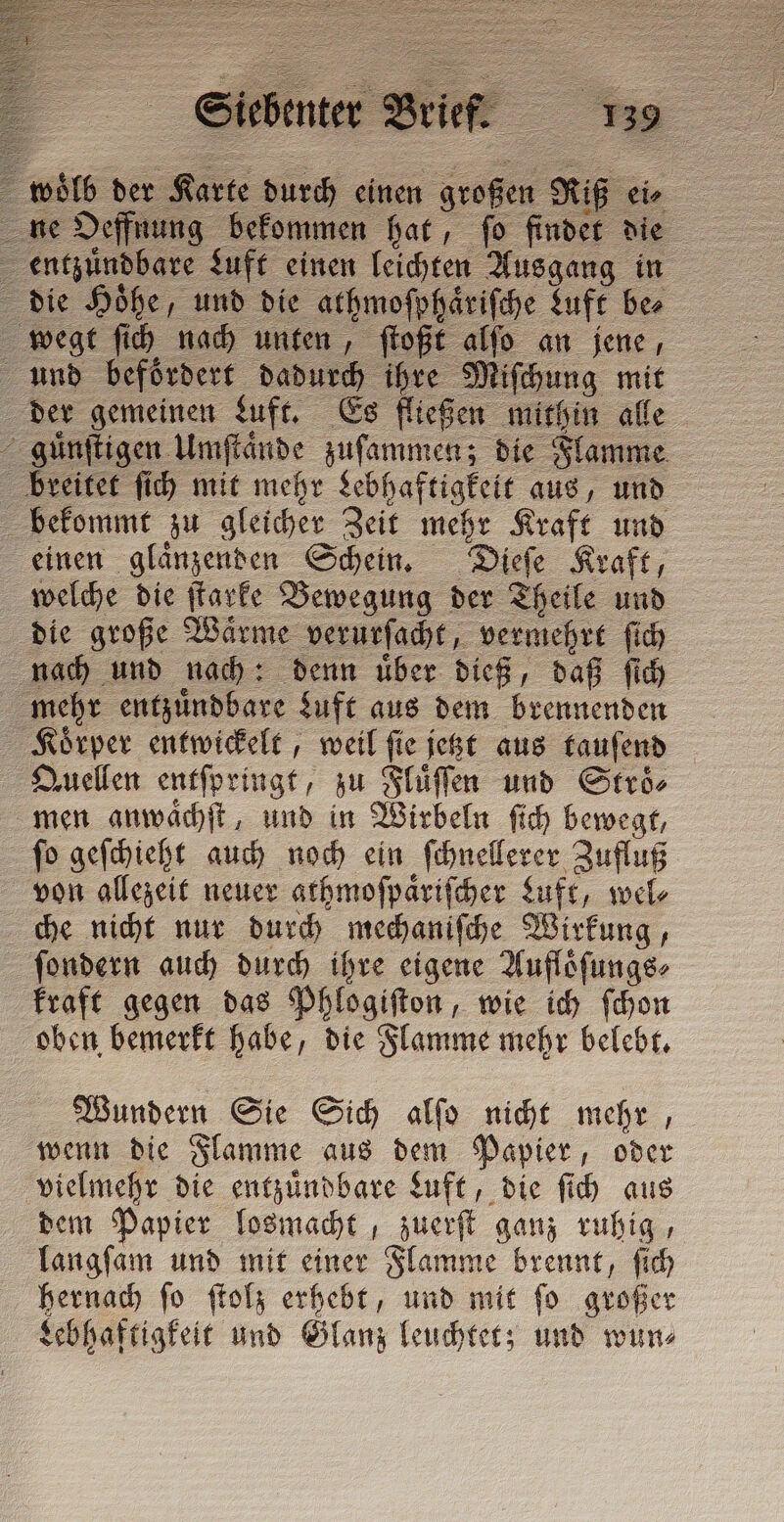 woͤlb der Karte durch einen großen Riß ei⸗ ne Oeffnung bekommen hat, ſo findet die entzuͤndbare Luft einen leichten Ausgang in die Höhe, und die athmoſphaͤriſche Luft ber wegt ſich nach unten, ſtoßt alſo an jene, and befördert dadurch ihre Miſchung mit der gemeinen Luft. Es fließen mithin alle guͤnſtigen Umſtaͤnde zuſammen; die Flamme breitet ſich mit mehr Lebhaftigkeit aus, und bekommt zu gleicher Zeit mehr Kraft und einen glaͤnzenden Schein. Dieſe Kraft, welche die ſtarke Bewegung der Theile und die große Waͤrme verurſacht, vermehrt ſich nach und nach: denn uͤber dieß, daß ſich mehr entzuͤndbare Luft aus dem brennenden Koͤrper entwickelt, weil ſie jetzt aus tauſend Quellen entſpringt, zu Fluͤſſen und Stroͤ⸗ men anwaͤchſt, und in Wirbeln ſich bewegt, ſo geſchieht auch noch ein ſchnellerer Zufluß von allezeit neuer athmoſpaͤriſcher Luft, wel⸗ che nicht nur durch mechaniſche Wirkung, ſondern auch durch ihre eigene Aufloͤſungs⸗ kraft gegen das Phlogiſton, wie ich ſchon oben bemerkt habe, die Flamme mehr belebt. Wundern Sie Sich alſo nicht mehr, wenn die Flamme aus dem Papier, oder vielmehr die entzuͤndbare Luft, die ſich aus dem Papier losmacht, zuerſt ganz ruhig, langſam und mit einer Flamme brennt, ſich hernach ſo ſtolz erhebt, und mit ſo großer Lebhaftigkeit und Glanz leuchtet; und wun⸗