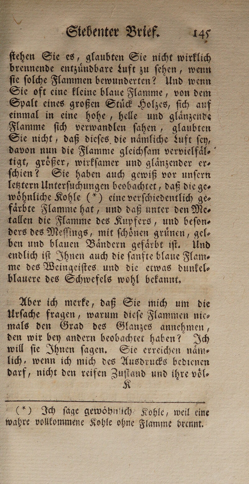ſtehen Sie es, glaubten Sie nicht wirklich brennende entzuͤndbare Luft zu ſehen, wenn ſie ſolche Flammen bewunderten? Und wenn Sie oft eine kleine blaue Flamme, von dem Spalt eines großen Stuͤck Holzes, ſich auf Flamme ſich verwandlen ſahen, glaubten Sie nicht, daß dieſes die naͤmliche Luft ſey, davon nun die Flamme gleichſam vervielfaͤl⸗ tigt, groͤßer, wirkſamer und glaͤnzender er⸗ ſchien? Sie haben auch gewiß vor unſern letztern Unterſuchungen beobachtet, daß die ge⸗ woͤhnliche Kohle (“) eine verſchiedentlich ge⸗ faͤrbte Flamme hat, und daß unter den Me⸗ tallen die Flamme des Kupfers, und beſon⸗ ders des Meſſings, mit ſchoͤnen gruͤnen, gel⸗ ben und blauen Baͤndern gefaͤrbt iſt. Und endlich iſt Ihnen auch die ſanfte blaue Flam⸗ me des Weingeiſtes und die etwas dunkel⸗ blauere des Schwefels wohl bekannt, Aber ich merke, daß Sie mich um die Urſache fragen, warum dieſe Flammen nice mals den Grad des Glanzes annehmen, den wir bey andern beobachtet haben? Ich will ſie Ihnen ſagen. Sie erreichen naͤm⸗ lich, wenn ich mich des Ausdrucks bedienen darf, nicht den reifen 100 und ihre vole (*) Ich ſage gewoͤhnſich Kohle, weil eine wahre vollkommene Kohle ohne Flamme brennt.