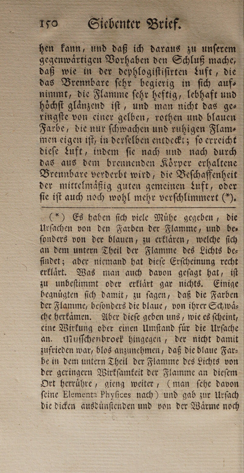 hen kann; und daß 155 daraus na 1 un gegenwärtigen Vorhaben den Schluß mache, daß wie in der dephlogiſtiſirten Luft, die das Brennbare ſehr begierig in ſich auf ſie iſt auch noch wohl mehr verſchlimmert (). an dem untern Theil der Flamme des Lichts be⸗ erklaͤrt. Was man auch davon geſagt hat, iſt zu unbeſtimmt oder erklaͤrt gar nichts. Einige begnuͤgten ſich damit, zu ſagen, daß die Farben der Flamme, beſonders die blaue, von ihrer Schwaͤ⸗ che herkaͤmen. Aber dieſe geben uns, wie es ſcheint, eine Wirkung oder einen Umſtand fuͤr die Urſache an. Muſſchenbroek hingegen, der nicht damit zufrieden war, blos anzunehmen, daß die blaue Far⸗ be in dem untern Theil der Flamme des Lichts von der geringern Wirkſamkeit der Flamme an dieſem Ort herruͤhre, gieng weiter, (man ſehe davon ſeine Elementa Phyſices nach) und gab zur Urſach die dicken ausduͤnſtenden und von der Waͤrme noch