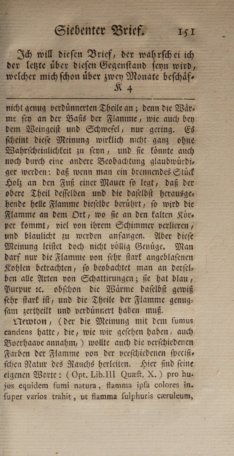 Ich will Faria Brief, der wahrſch ei id Po ur über Pas Monate beſchaͤf⸗ O — me ſey an der Baſis der Flamme, wie auch bey dem Weingeiſt und Schwefel, nur gering. Es ſcheint dieſe Meinung wirklich nicht ganz ohne Wahrſcheinlichkeit zu ſeyn, und fie koͤnnte auch noch durch eine andere Beobachtung glaubwuͤrdi⸗ ger werden: daß wenn man ein brennendes Stuͤck Holz an den Fuß einer Mauer ſo legt, daß der hende helle Flamme dieſelbe beruͤhrt, ſo wird die per kommt, viel von ihrem Schimmer verlieren, Meinung leiſtet doch nicht vollig Genuͤge. Man darf nur die Flamme von ſehr ſtark angeblaſenen Kohlen betrachten, ſo beobachtet man an derſel⸗ ben alle Arten von Schattirungen; fie hat blau, Purpur ꝛc. obſchon die Waͤrme daſelbſt gewiß ſehr ſtark iſt, und die Theile der Flamme genug⸗ ſam zertheilt und verduͤnnert haben muß. Newton, (der die Meinung mit dem fumus candens hatte, die, wie wir geſehen haben, auch Boerhaave annahm,) wollte auch die verſchiedenen Farben der Flamme von der verſchiedenen ſpeciſi⸗ ſchen Natur des Rauchs herleiten. Hier ſind ſeine eigenen Worte: (Opt. Lib. III Quæſt. X.) pro hu: jus equidem fumi natura, flamma ipfa colores in. fuper varios trahit, ut fiamma fulphuris ceruleum,