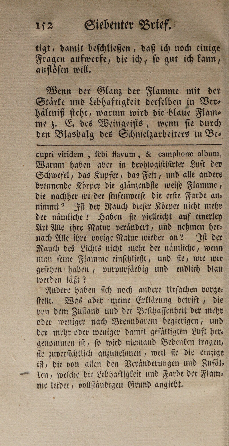 | rigo, damit beſgleßen aß ich noch e Fragen en die e ich 5 gut ua 1. auflöſen will. 5 Wenn der Glanz der Fe mit det Sr: und Lebhaftigkeit derfelben in Ver⸗ haͤltniß ſteht, warum wird die blaue Flame me z. E. des Weingeiſts, wenn ſie durch den Blasbalg | des ie in Ber cupri viridem ; febi fora, &amp; camphoree album. Warum haben aber in dephlogiſtiſt rter Luft der Schwefel, das Kupfer, das Fett, und alle andere brennende Koͤrper die glaͤnzendſte weiſe Flamme, die nachher wi der ſtufenweiſe die erſte Farbe an⸗ nimmt? Iſt der Rauch dieſer Koͤrper nicht mehr der naͤmliche? Haben ſie vielleicht auf einerley Art Alle ihre Natur veraͤndert, und nehmen her⸗ nach Alle ihre vorige Natur wieder an? Iſt der Rauch des Lichts nicht mehr der naͤmliche, wenn man ſeine Flamme einſchließt, und ſie, wie wir geſehen haben, purpurfaͤrbig und endlich blau werden laͤßt? Andere haben ſich noch andere Urſachen vorge⸗ ſtellt. Was aber meine Erklärung betrift, die von dem Zuſtand und der Beſchaffenheit der mehr oder weniger nach Brennbarem begierigen, und der mehr oder weniger damit geſaͤttigten Luft her⸗ genommen if, fo wird niemand Bedenken tragen, fie zuverſichtlich anzunehmen, weil fie die einzige if, die von allen den Veränderungen und Zufaͤl⸗ len, welche die Lebhaftigkeit und Farbe der Flam⸗ me leidet / vollſtaͤndigen Grund angiebt.