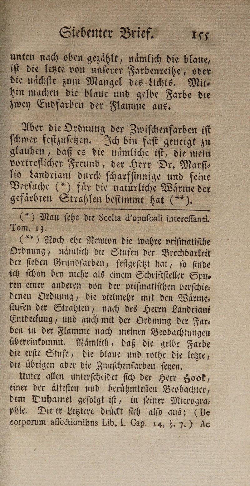 unten nach oben gezählt, namlich die blaue, iſt die letzte von unſerer Farbenreihe, oder die naͤchſte zum Mangel des Lichts. Mito hin machen die blaue und gelbe Farbe die zwey Endfarben der Flamme aus. Aber die Ordnung der Zwiſchenfarben iſt ſchwer feſtzuſetzen. Ich bin faſt geneigt zu glauben, daß es die naͤmliche iſt, die mein vortreflicher Freund, der Herr Dr. Marſi⸗ Tio Landriani durch ſcharfſinnige und feine Verſuche (*) für die naturliche Wärme der gefärbten Strahlen beſtimmt hat (*). () Man ſehe die Scelta d’opufceli intereſſanti. JC (ee) Noch ehe Newton die wahre prifmatifche Ordnung, naͤmlich die Stufen der Brechbarkeit der ſieben Grundfarben, feſtgeſetzt hat, ſo finde ich ſchon bey mehr als einem Schriftſteller Sp ren einer anderen von der priſmatiſchen verſchie⸗ denen Ordnung, die vielmehr mit den Waͤrme⸗ ſtufen der Strahlen, nach des Herrn Landriani Entdeckung, und auch mit der Ordnung der Far⸗ ben in der Flamme nach meinen Beobachtungen uͤbereinkommt. Naͤmlich, daß die gelbe Farbe die erſte Stufe, die blaue und rothe die letzte, die uͤbrigen aber die Zwiſchenfarben ſeyen. Unter allen unterſcheidet ſich der Herr Zook, einer der aͤlteſten und beruͤhmteſten Beobachter, dem Duhamel gefolgt iſt, in ſeiner Microgra⸗ phie. Dieſer Letztere drückt ſich alſo aus: (De