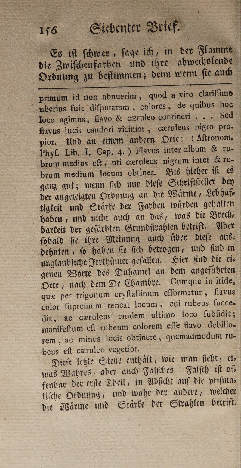 ATI ui fo; È Sy 901 haben, und nicht auch an das, was die Brech⸗ dehnten , fo haben fie ſich betrogen, und ſind in unglaubliche Irrthuͤmer gefallen. Hier ſind die ei⸗ que per trigonum cryftallinum efformatur, flavus color fupremum teneat locum , cui rubeus fucce- dit, ac cwruleus tandem ultimo loco fubfidit; manifeſtum ef rubeum colorem effe flavo debilio- rem, ac minus lucis obtinere, quemadmodum ru- beus eft cœruleo vegetior. was Wahres, aber auch Falſches. Falſch iſt of⸗ fenbar der erſte Theil, in Abſicht auf die priſma⸗ tiſche Ordnung, und wahr der andere, welcher die Waͤrme und Staͤrke der Strahlen betrift.