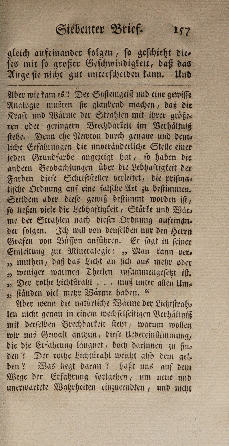 gleich o fai fo A de e ſes mit fo großer Geſchwindigkeit, daß das Auge ſie nicht gut unterscheiden kann. Und 2 Aber wie kam es? Der Soſtem geiſt und eine gewiſſe Analogie mußten ſie glaubend machen, daß die Kraft und Waͤrme der Strahlen mit ihrer groͤße⸗ ren oder geringern Brechbarkeit im Verhaͤltniß ſtehe. Denn ehe Newton durch genaue und deut⸗ liche Erfahrungen die unveraͤnderliche Stelle einer jeden Grundfarbe angezeigt hat, ſo haben die andern Beobachtungen uͤber die Lebhaftigkeit der Farben dieſe Schriftſteller verleitet, die priſma⸗ tiſche Ordnung auf eine falſche Art zu beſtimmen. Seitdem aber dieſe gewiß beſtimmt worden ift, ſo ließen viele die Lebhaftigkeit, Staͤrke und Waͤr⸗ me der Strahlen nach dieſer Ordnung aufeinan⸗ der folgen. Ich will von denſelben nur den Herrn Grafen von Buͤffon anfuͤhren. Er ſagt in ſeiner Einleitung zur Mineralogie: „ Man kann vere „ muthen, daß das Licht an ſich aus mehr oder „ weniger warmen Theilen zuſammengeſetzt iſt. „ Der rothe Lichtſtrahl ... muß unter allen Um⸗ „ ſtaͤnden viel mehr Waͤrme haben.“ Aber wenn die natürliche Warme der Lichtſtrah⸗ len nicht genau in einem wechſelſeitigen Verhaͤltniß mit derſelben Brechbarkeit ſteht, warum wollen wir uns Gewalt anthun, dieſe Uebereinſtimmung, die die Erfahrung laͤugnet, doch darinnen zu fine den? Der rothe Lichtſtrahl weicht alſo dem gel⸗ ben? Was liegt daran? Laßt uns auf dem Wege der Erfahrung fortgehen, um neue und unerwartete Wahrheiten einzuerndten, und nicht