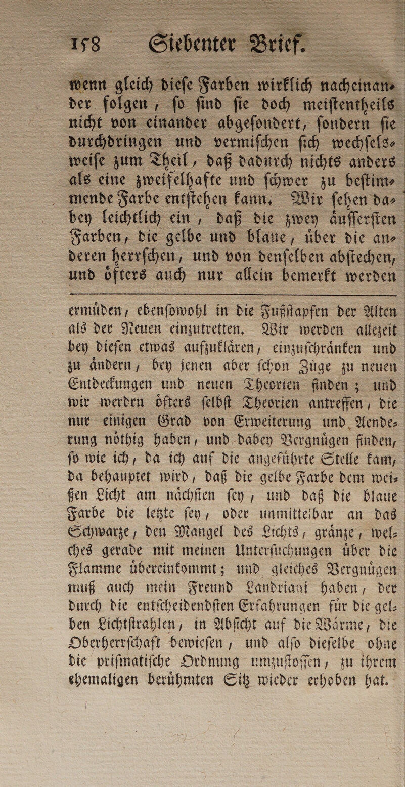 { ermuͤden, ebenſowohl in die Fußſtapfen der Alten bey dieſen etwas aufzuklaͤren, einzuſchraͤnken und zu aͤndern, bey jenen aber ſchon Züge zu neuen Entdeckungen und neuen Theorien finden; und wir werden oͤfters ſelbſt Theorien antreffen, die nur einigen Grad von Erweiterung und Aende⸗ rung noͤthig haben, und dabey Vergnuͤgen finden, da behauptet wird, daß die gelbe Farbe dem wei⸗ ßen Licht am naͤchſten ſey, und daß die blaue Farbe die letzte ſey, oder unmittelbar an das Schwarze, den Mangel des Lichts, graͤnze, wel: ches gerade mit meinen Unterſuchungen tiber die Flamme uͤbereinkommt; und gleiches Vergnügen muß auch mein Freund Landriani haben, der durch die entſcheidendſten Erfahrungen fuͤr die gel⸗ ben Lichtſtrahlen, in Abſicht auf die Waͤrme, die Oberherrſchaft bewieſen, und alſo dieſelbe ohne die priſmatiſche Ordnung umzuſtoſſen, zu ihrem ehemaligen beruͤhmten Sitz wieder erhoben hat.