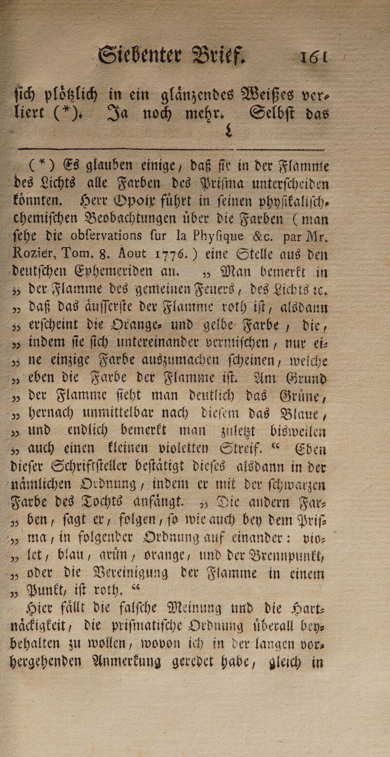 X*&gt; Es da einige / daß fie in der Flamme z des Lichts alle Farben des Priſma unterſcheiden Könnten, Herr Opoir führt in feinen phyſikaliſch⸗ chemiſchen Beobachtungen uͤber die Farben (man he die obfervations fur la Phyſique &amp;c. par Mi Rozier, Tom, 8. Aout 1776.) eine Stelle aus den deutſchen Ephemeriden an. „ Man bemerkt in 5 der Flamme des gemeinen Feuers, des Lichts ꝛc. v daß das aͤuſſerſte der Flamme roth if, alsdann 5 erſcheint die Orange⸗ und gelbe Farbe die, indem ſie ſich untereinander vermiſchen, nur ei⸗ „ ne einzige Farbe auszumachen ſcheinen, welche „ eben die Farbe der Flamme ib Am Grund „ der Flamme ſieht man deutlich das Grune, hernach unmittelbar nach dieſem das Blaue, „ und endlich bemerkt man zuletzt bisweilen „ auch einen kleinen violetten Streif.“ Eben dieſer Schriftſteller beſtaͤtigt dieſes alsdann in der naͤmlichen Ordnung, indem er mit der ſchwarzen Farbe des Tochts anfängt. „Die andern Far: v ben, ſagt er, folgen, fo wie auch bey dem Priſ⸗ „ ma in folgender Ordnung auf einander: vio⸗ „ let, blau, grun, orange, und der Brennpunkt, „ oder die Vereinigung der Flamme in einem „ Punkt, iſt roth.“ Hier faͤllt die falſche Meinung und die Hart⸗ naͤckigkeit, die priſmatiſche Ordnung überall bey⸗ behalten zu wollen, wovon ich in der langen vor⸗ hergehenden Anmerkung geredet habe, gleich in 2 bp SW N. . 9