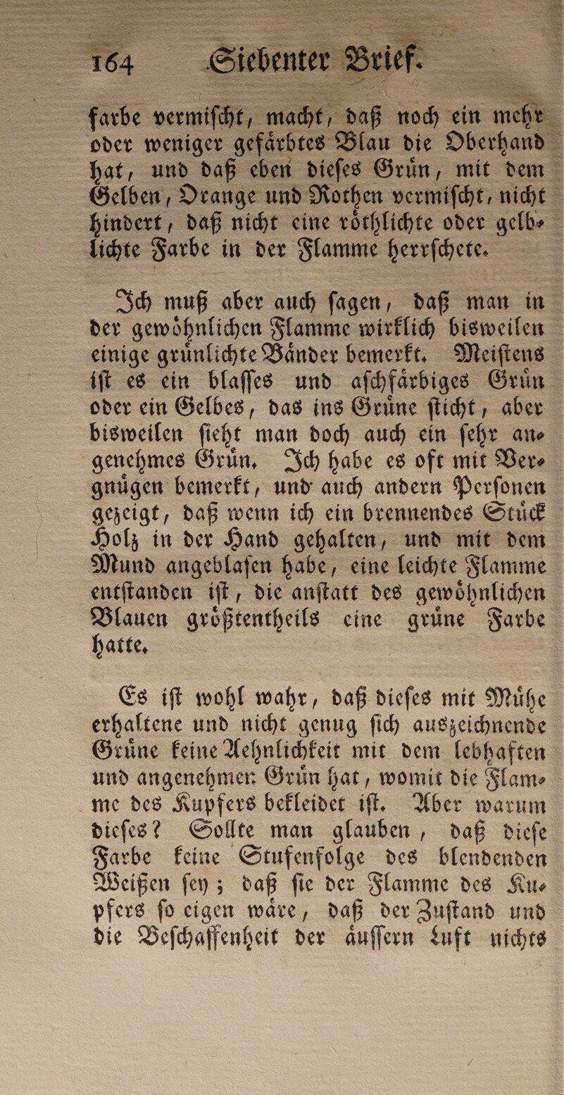 ze Farbe in der Flamme herrſchete. iſt es ein blaſſes und aſchfaͤrbiges Gruͤn bisweilen ſieht man doch auch ein ſehr an⸗ gnuͤgen bemerkt, und auch andern Perſonen Mund angeblaſen habe, eine leichte Flamme entitanden iſt, die anſtatt des gewöhnlichen Blauen größtentheils eine grüne Farbe hatte. Es iſt wohl wahr, daß dieſes mit Muͤhe erhaltene und nicht genug ſich auszeichnende Gruͤne keine Aehnlichkeit mit dem lebhaften und angenehmen Grun hat, womit die Flam⸗ me des Kupfers bekleidet iſt. Aber warum dieſes? Sollte man glauben, daß dieſe Farbe keine Stufenfolge des blendenden Weißen ſey; daß ſie der Flamme des Ku⸗ pfers ſo eigen waͤre, daß der Zuſtand und die Beſchaffenheit der aͤuſſern Luft nichts
