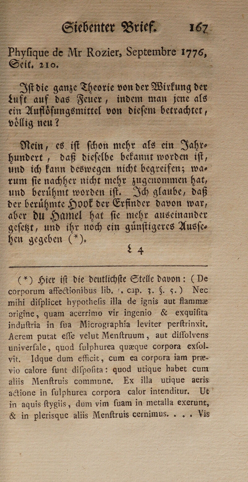 Luft auf das Feuer, indem man jene als voͤllig neu? 35 hundert daß dieſelbe bekannt worden iſt, rum ſie nachher nicht mehr zugenommen hat, der beruͤhmte Hook der Erfinder davon war, aber du Hamel hat ſie mehr auseinander geſetzt, und ihr noch ein guͤnſtigeres Ausſe⸗ hen gegeben (). | 4 (*) Hier iſt die deutlichſte Stelle davon: (De corporum affectionibus lib. . cap. 3. 9. 5.) Nec mihi difplicet hypothefis illa de ignis aut flammæ origine, quam acerrimo vir ingenio &amp; exquifita induftria in fua Micrographia leviter perftrinxit, Aerem putat effe velut Menftruum, aut diffolvens univerfale, quod fulphurea quæque corpora exfol. vit. Idque dum efficit, cum ea corpora iam pre- vio calore funt difpofita: quod utique habet cum aliis Menftruis commune. Ex illa utique aeris: in aquis ftygiis, dum vim fuam in metalla exerunt, &amp; in plerisque aliis Menftruis cernimus. . , » Vis