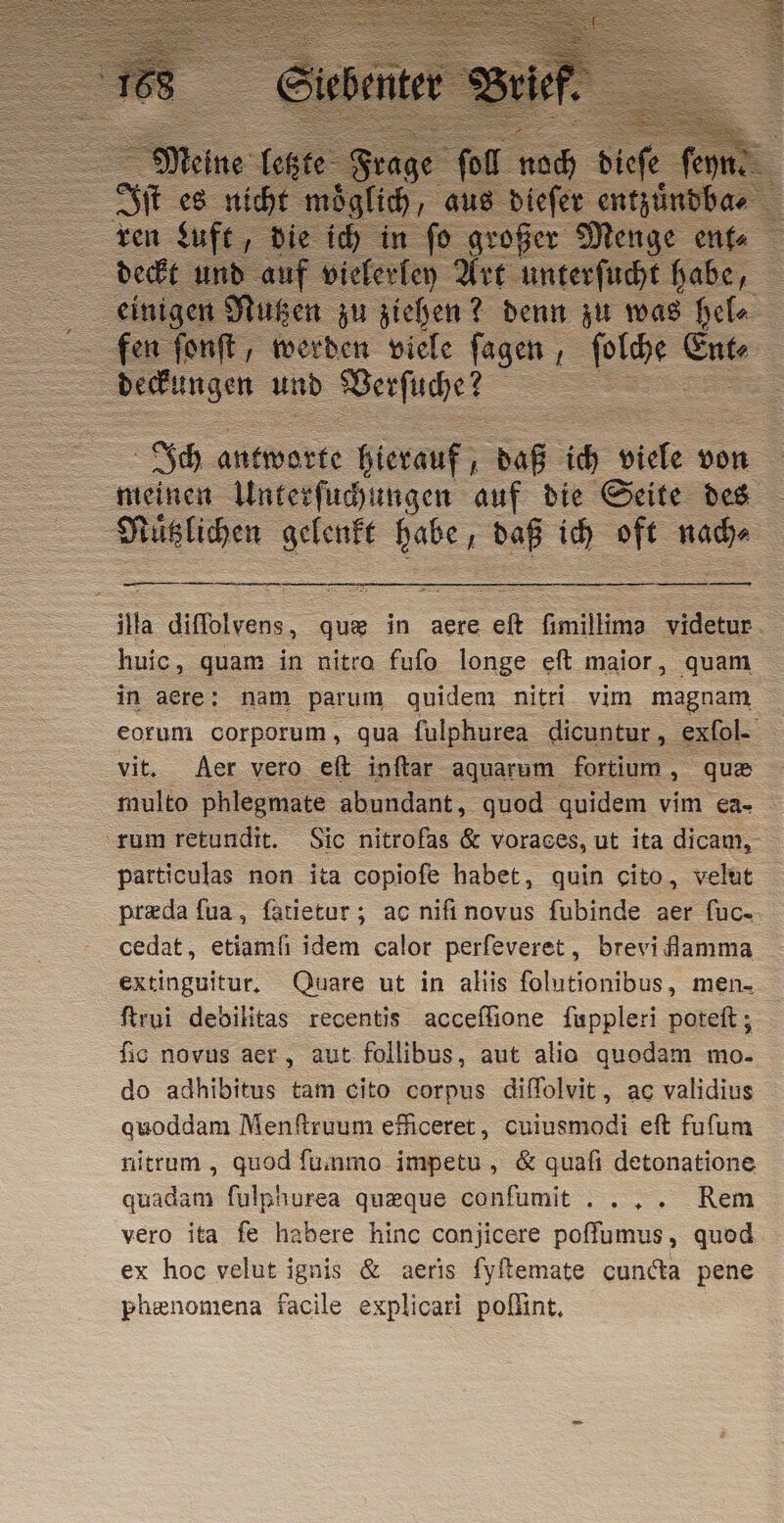 ae und Verſuche? è = = Ich antwarke hierauf; = ic “&gt; von meinen Unterſuchungen auf die Seite des $ tüntühen Serate en daß ich die ade ila diffolvens, « que in aere elt Gmillima videtur huic, quam in nitro fuſo longe eſt maior, quam in acre : nam parum quidem nitri vim magnam corum corporum, qua fulphurea dicuntur, exfol. vit. Aer vero eſt inftar aquarum fortium, que multo phlegmate abundant, quod quidem vim ea- rum retundit. Sic nitrofas &amp; voraces, ut ita dicam, particulas non ita copiofe habet, quin cito, velut preda ſua, fatietar; ac nifi novus fubinde aer ſuc- cedat, etiamfi idem calor perfeveret, brevi flamma extinguitur, Quare ut in aliis folutionibus, men- ſtrui debilitas recentis acceflione fuppleri poteſt; fio novus aer, aut follibus, aut alio quodam mo- do adhibitus tam cito corpus diſſolvit, ac validius quoddam Menftruum efficeret, cuiusmodi eft fufum nitrum, quod fummo impetu, &amp; quafi detonatione quadam fulphurea quæque conſumit Rem vero ita fe habere hinc conjicere poffumus, quod ex hoc velut ignis &amp; aeris fyftemate cundta pene phenomena facile explicari poſſint.