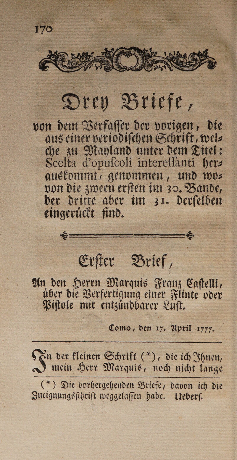 ſſer der vorigen, die aus einer periodiſchen Schrift, wel⸗ che zu Mayland unter dem Titel: Scelta d’opufcoli intereſſanti her⸗ auskommt / genommen, und wo⸗ von die zween erſten im 30. Bande, der dritte aber im 31. derſelben eingeruͤckt ſind. si TINI n mmm —— Erſter Brief, An den Herrn Marquis Franz Caftelli, uber die Verfertigung einer Flinte oder Piſtole mit entzuͤndbarer Luft. | | Como, den 17. April 177 77. S = Die vorhergehenden Briefe, davon ich die Zueignungsſchrift weggelaſſen habe. Ueberſ. n der kleinen Schrift (“), die ich Ihnen, mein Herr Marquis, noch nicht lange