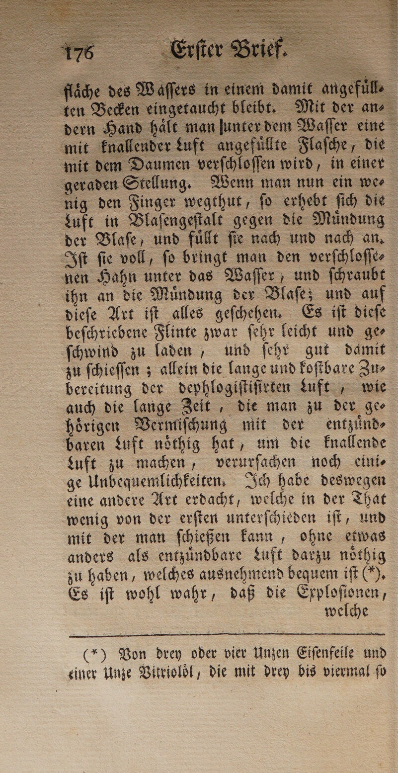gefu geta | ans nd halt man lunter dem Waſſer eine lender Luft angefuͤllte Flaſche, die em Daumen verſchloſſen wird, in einer geraden Stellung. Wenn man nun ein we⸗ nig den Finger wegthut, ſo erhebt ſich die Luft in Blaſengeſtalt gegen die Muͤndung der Blaſe, und fuͤllt fie nach und nach an. Sf fie voll, fo bringt man den verſchloſſe⸗ nen Hahn unter das Waſſer, und ſchraubt ihn an die Muͤndung der Blaſe; und auf dieſe Art iſt alles geſchehen. Es iſt dieſe beſchriebene Flinte zwar ſehr leicht und ge⸗ ſchwind zu laden, und ſehr gut damit zu ſchieſſen; allein die lange und koſtbare Zu⸗ bereitung der dephlogiſtiſirten Luft , wie auch die lange Zeit , die man zu der ge⸗ hoͤrigen Vermiſchung mit der entzuͤnd⸗ baren Luft noͤthig hat, um die knallende Luft zu machen, verurſachen noch eini⸗ ge Unbequemlichkeiten. Ich habe deswegen eine andere Art erdacht, welche in der That wenig von der erſten unterſchieden iſt, und mit der man ſchießen kann, ohne etwas anders als entzuͤndbare Luft darzu noͤthig zu haben, welches ausnehmend bequem iſt (). Es iſt wohl wahr, daß die Exploſtonen, welche ingetaucht bleibt. (*) Von drey oder vier Unzen Eiſenfeile und einer Unze Vitrioloͤl die mit drey bis viermal fo