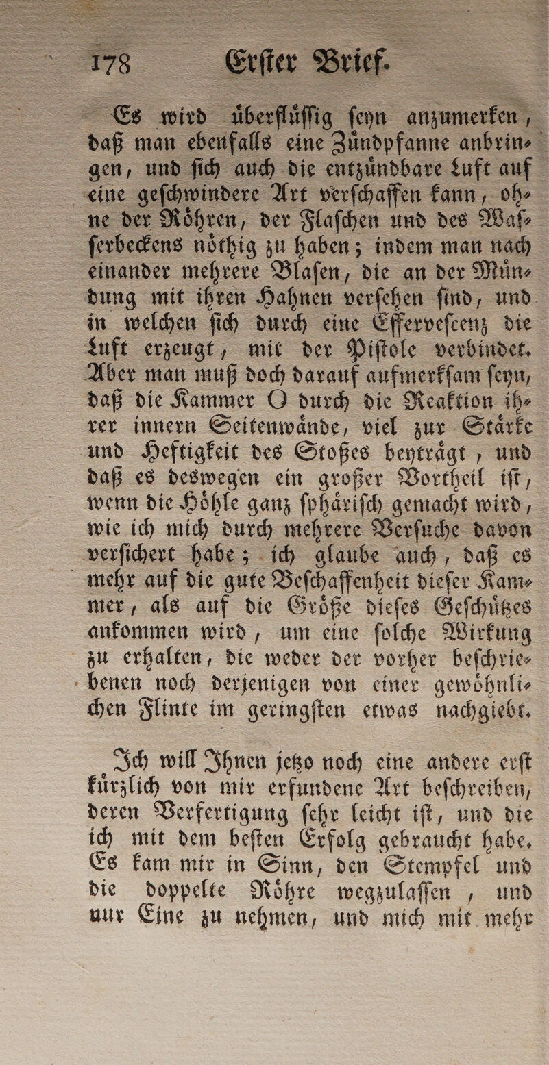 Es wird uͤberfluͤſſig fern anzumerken, daß man ebenfalls eine Zuͤndpfanne anbrin⸗ gen, und ſich auch die entzuͤndbare Luft auf eine geſchwindere Art verſchaffen kann, oh⸗ ne der Roͤhren, der Flaſchen und des Waſ⸗ ſerbeckens noͤthig zu haben; indem man nach einander mehrere Blaſen, die an der Muͤn⸗ dung mit ihren Hahnen verſehen ſind, und in welchen ſich durch eine Efferveſcenz die Luft erzeugt, mit der Piſtole verbindet. Aber man muß doch darauf aufmerkſam ſeyn, daß die Kammer O durch die Reaktion ih⸗ rer innern Seitenwaͤnde, viel zur Staͤrke und Heftigkeit des Stoßes beytraͤgt, und daß es deswegen ein großer Vortheil iſt, wenn die Hoͤhle ganz ſphaͤriſch gemacht wird, wie ich mich durch mehrere Verſuche davon verſichert habe; ich glaube auch, daß es mehr auf die gute Beſchaffenheit dieſer Kam⸗ mer, als auf die Groͤße dieſes Geſchuͤtzes ankommen wird, um eine ſolche Wirkung zu erhalten, die weder der vorher beſchrie⸗ benen noch derjenigen von einer gewoͤhnli⸗ chen Flinte im geringſten etwas nachgiebt. Ich will Ihnen jetzo noch eine andere erſt kuͤrzlich von mir erfundene Art beſchreiben, deren Verfertigung ſehr leicht iſt, und die ich mit dem beſten Erfolg gebraucht habe. Es kam mir in Sinn, den Stempfel und die doppelte Roͤhre wegzulaſſen , und nur Eine zu nehmen, und mich mit mehr