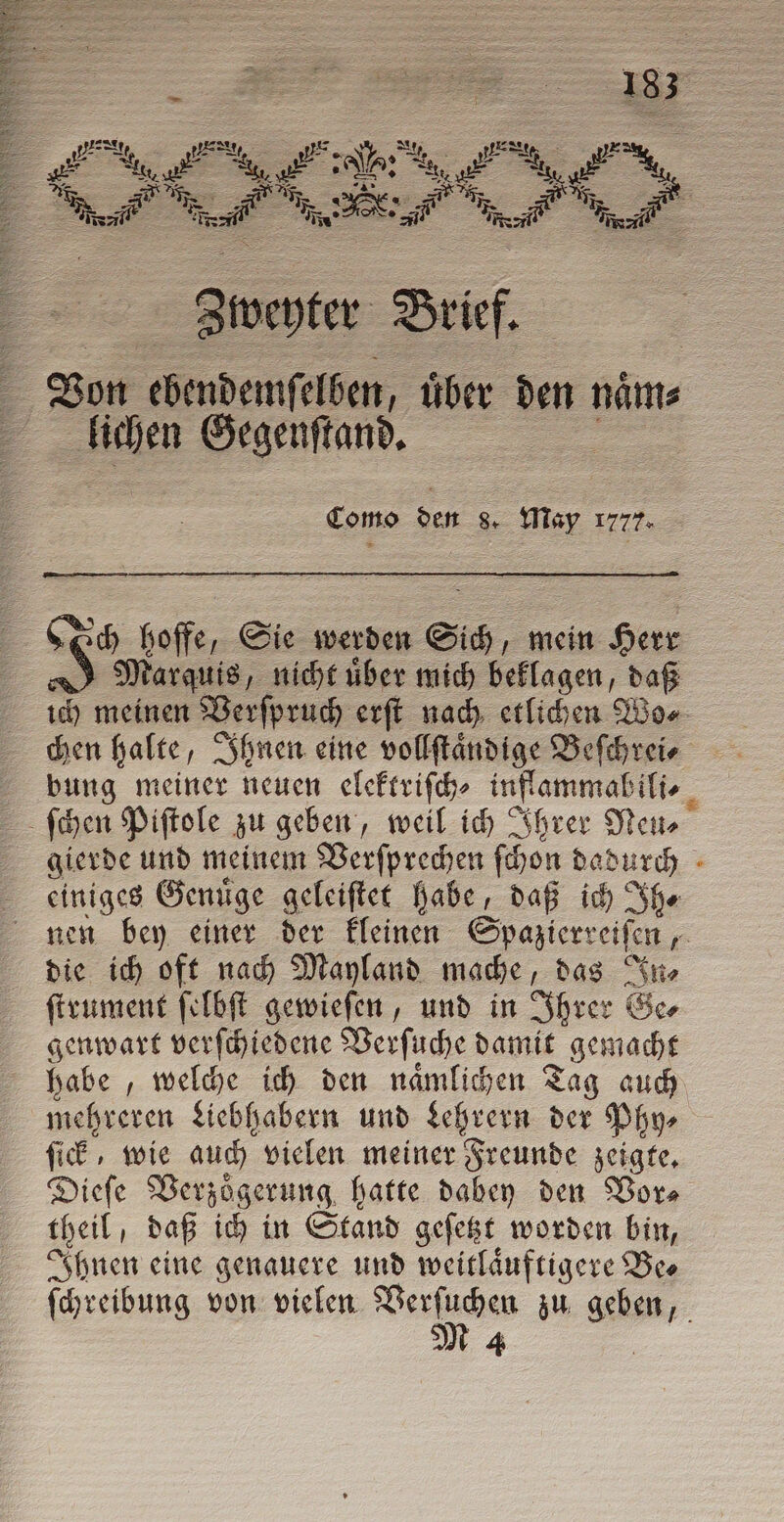 Siwenter Brief. 4 Von ebendeimſelben, uͤber den naͤm⸗ 7 lichen Gegenſtand. Como den 8. May 1777. Sch hoffe, Sie werden Sich, mein Herr A) Marquis, nicht über mich beklagen, daß ich meinen Verſpruch erſt nach etlichen Wo⸗ chen halte „Ihnen eine vollſtaͤndige Beſchrei⸗ bung meiner neuen elektriſch⸗ inflammabili⸗ ſchen Piſtole zu geben, weil ich Ihrer Neto gierde und meinem Verſprechen ſchon dadurch einiges Genuͤge geleiſtet habe, daß ich Ih⸗ nen bey einer der kleinen Spazierreiſen = die ich oft nach Mayland mache, das In⸗ ſtrument ſelbſt gewieſen, und in Ihrer Ge⸗ genwart verſchiedene Verſuche damit gemacht habe, welche ich den naͤmlichen Tag auch mehreren Liebhabern und Lehrern 55 Phy⸗ ſick, wie auch vielen meiner Freunde zeigte. Dieſe Verzögerung, hatte dabey den Vor⸗ theil; daß ich in Stand geſetzt worden bin, Ihnen eine genauere und weitlaͤuftigere Be⸗ ſchreibung von vielen Wien zu .