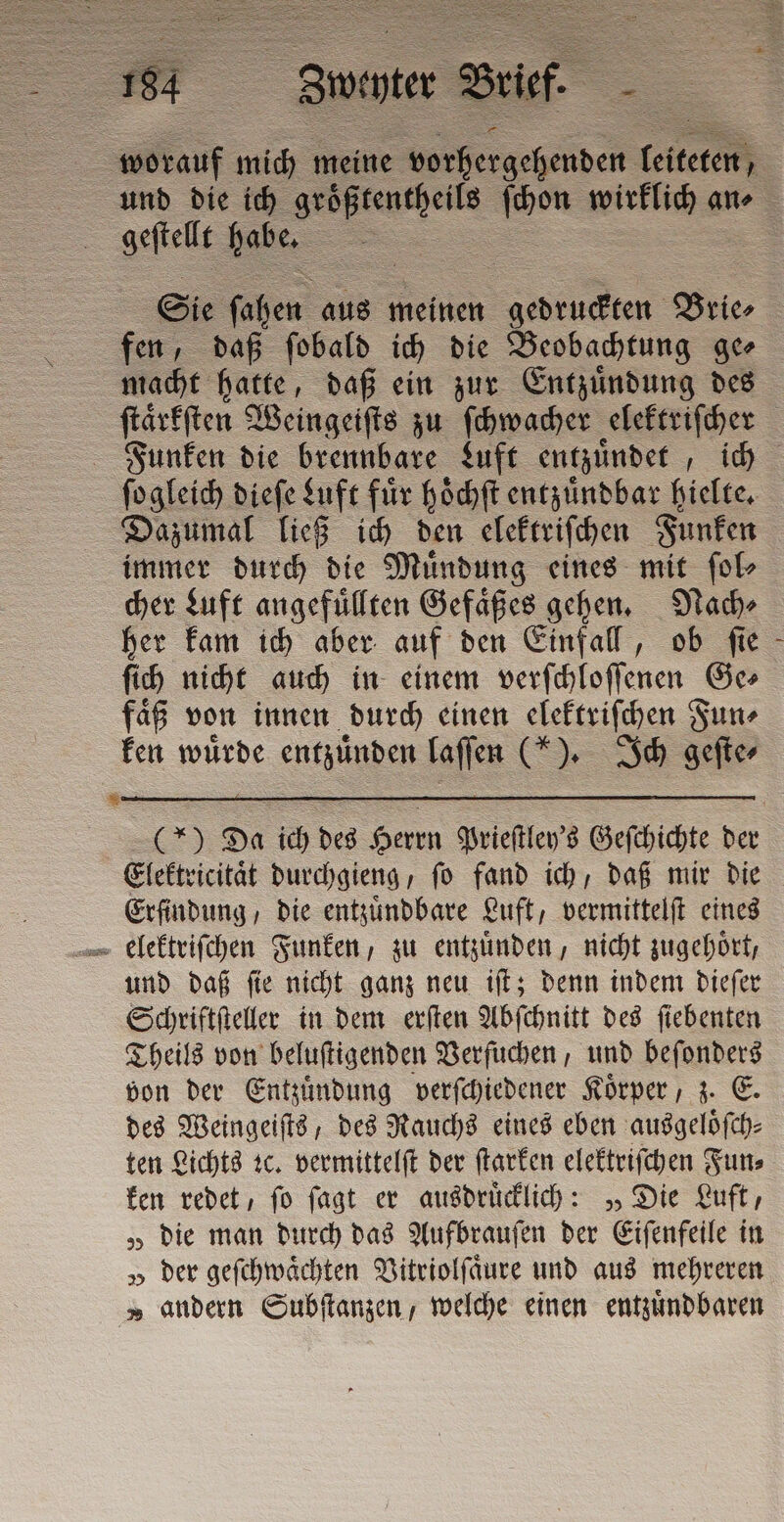 ci geffelle habe. Sie ſahen aus meinen e Brie⸗ fen, daß ſobald ich die Beobachtung ge macht hatte, daß ein zur Entzuͤndung des ſtaͤrkſten Weingeiſts zu ſchwacher elektriſcher ſogleich dieſe Luft fuͤr hoͤchſt entzuͤndbar hielte. Dazumal ließ ich den elektriſchen Funken immer durch die Muͤndung eines mit ſol⸗ cher Luft angefuͤllten Gefaͤßes gehen. Nach⸗ her kam ich aber auf den Einfall, ob ſie ſich nicht auch in einem verſchloſſenen Ge⸗ faͤß von innen durch einen elektriſchen Fun⸗ ken wuͤrde entita laſſen (*). Ich geſte⸗ Elektricitaͤt durchgieng, ſo fand ich, daß mir die Erfindung, die entzuͤndbare Luft, vermittelſt eines und daß ſie nicht ganz neu iſt; denn indem dieſer Schriftſteller in dem erſten Abſchnitt des ſiebenten Theils von beluſtigenden Verſuchen, und beſonders von der Entzuͤndung verſchiedener Koͤrper, z. E. des Weingeiſts, des Rauchs eines eben ausgeloͤſch⸗ ten Lichts ꝛc. vermittelſt der ſtarken elektriſchen Fun⸗ ken redet, ſo ſagt er ausdruͤcklich: „Die Luft, „ die man durch das Aufbrauſen der Eiſenfeile in „ der geſchwaͤchten Vitriolſaͤure und aus mehreren