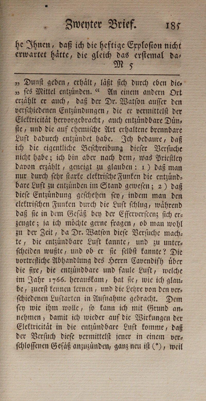 E he Ihnen, daß ich die heftige Exploſt on nicht 5 erwartet t hätte, die gleich 2 erſtemal da⸗ 5 z » Dunſt geben , ea laßt ſich durch eben die⸗ v fe Mittel entzuͤnden.“ An einem andern Ort erzählt er auch, daß der Dr. Watſon auffer den lektricitaͤt hervorgebracht, auch entzuͤndbare Duͤn⸗ | ſte und die auf chemiſche Art erhaltene brennbare Luft dadurch entzuͤndet habe. Ich bedaure, daß ich die eigentliche Beſchreibung dieſer Verſuche nicht habe; ich bin aber nach dem, was Prieſtley davon erzaͤhlt, geneigt zu glauben: 1) daß man nur durch ſehr ſtarke elektriſche Funken die entzuͤnd⸗ bare Luft zu entzuͤnden im Stand geweſen; 2) daß dieſe Entzuͤndung geſchehen ſey , indem man den elektriſchen Funken durch die Luft ſchlug, waͤhrend daß ſie in dem Gefaͤß bey der Efferverſcenz ſich er— zeugte; ja ich moͤchte gerne fragen, ob man wohl zu der Zeit, da Dr. Watſon dieſe Verſuche mach⸗ te, die entzuͤndbare Luft kannte, und zu unter⸗ ſcheiden wußte, und ob er ſie ſelbſt kannte? Die vortrefliche Abhandlung des Herrn Cavendiſh uͤber die fire, die entzuͤndbare und faule Luft, welche im Jahr 1766. herauskam, hat ſie, wie ich glau⸗ be, zuerſt kennen lernen, und die Lehre von den ver⸗ ſchiedenen Luftarten in Aufnahme gebracht. Dem ſey wie ihm wolle, ſo kann ich mit Grund an⸗ nehmen; damit ich wieder auf die Wirkungen der Elektricitaͤt in die entzuͤndbare Luft komme, daß der Verſuch dieſe vermittelſt jener in einem ver⸗ ſchloſſenen Gefäß anzuzuͤnden, ganz neu iſt (5), weil