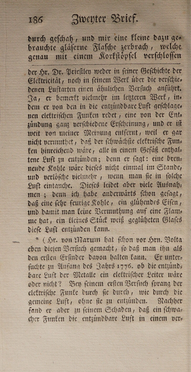 brauchte glaͤſerne Flaſche zerbrach, welche genau mit einem Korkſtopſel verſchloſſen &gt; der er Hr. Dr. Priestley weder in ſeiner Geſchichte der Elektricität, noch in ſeinem Werk uͤber die verſchie⸗ denen Luftarten einen aͤhulichen Verſuch anfuͤhrt. Ja, er bemerkt vielmehr im letzteren Werk, in⸗ dem er von den in die entzündbare Luft geſchlage⸗ nen elektriſchen Funken redet, eine von der Ent⸗ zuͤndung ganz verſchiedene Erſcheinung, und er iſt weit von meiner Meinung entfernt, weil er gar nicht vermuthet, daß der ſchwaͤchſte elektriſche Fun⸗ ken hinreichend waͤre alle in einem Gefaͤß enthal⸗ tene Luft zu entzuͤnden; denn er ſagt: eine bren⸗ nende Kohle waͤre dieſes nicht einmal im Stande, und verloͤſche vielmehr, wenn man ſie in ſolche Luft eintauche. Dieſes leidet aber viele Ausnah⸗ men; denn ich habe anderwaͤrts ſchon geſagt, daß eine ſehr feurige Kohle, ein gluͤhendes Eiſen, und damit man keine Vermuthung auf eine Flam⸗ me hat, ein kleines Stuͤck weiß gegluͤheten Glaſes ia Luft entzuͤnden kann. * (Hr. von Marum hat ſchon vor Hrn. Volta eben dieſen Verſuch gemacht, ſo daß man ihn als den erſten Erfinder davon halten kann. Er unter⸗ ſuchte zu Anfang des Jahrs 1776. ob die entzuͤnd⸗ bare Luft der Metalle ein elektriſcher Leiter waͤre oder nicht? Bey ſeinem erſten Verſuch ſprang der elektriſche Funke durch ſie durch, wie durch die gemeine Luft, ohne ſie zu entzuͤnden. Nachher fand er aber zu ſeinem Schaden, daß ein ſchwa⸗ cher Funken die entzuͤndbare Luft in einem pere