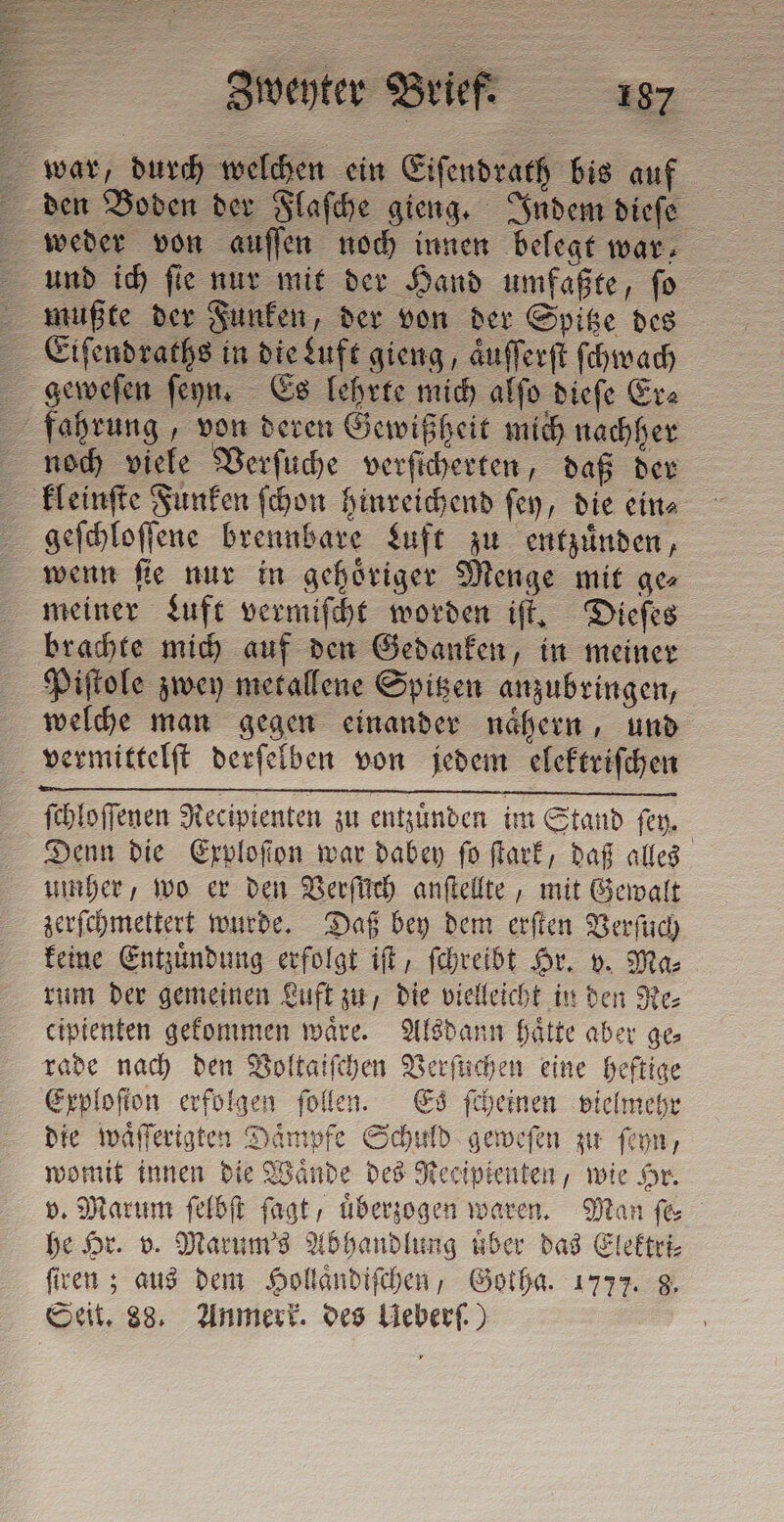 war, durch welchen ein Eiſendrath bis auf den Boden der Flaſche gieng. Indem dieſe weder von auſſen noch innen belegt war. und ich ſie nur mit der Hand umfaßte, ſo mußte der Funken, der von der Spitze des Eiſendraths in die Luft gieng, aͤuſſerſt ſchwach geweſen ſeyn. Es lehrte mich alſo dieſe Ere fahrung, von deren Gewißheit mich nachher noch viele Verſuche verſicherten, daß der kleinſte Funken ſchon hinreichend ſey, die ein⸗ geſchloſſene brennbare Luft zu entzuͤnden, wenn ſie nur in gehoͤriger Menge mit ge⸗ meiner Luft vermiſcht worden iſt. Dieſes brachte mich auf den Gedanken, in meiner Piſtole zwey metallene Spitzen anzubringen, welche man gegen einander naͤhern, und vermittelſt derſelben von jedem elektriſchen ſchloſſenen Recipienten zu entzuͤnden im Stand ſey. Denn die Exploſton war dabey fo ſtark, daß alles umher, wo er den Verſüch anſtellte, mit Gewalt zerſchmettert wurde. Daß bey dem erſten Verſuch keine Entzuͤndung erfolgt iſt, ſchreibt Hr. v. Ma⸗ rum der gemeinen Luft zu, die vielleicht in den Re⸗ cipienten gekommen wäre. Alsdann haͤtte aber ge rade nach den Voltaiſchen Verſuchen eine heftige Exploſton erfolgen ſollen. Es ſcheinen vielmehr die waͤſſerigten Daͤmpfe Schuld geweſen zu ſeyn, womit innen die Wände des Recipienten, wie Hr. v. Marum ſelbſt ſagt , überzogen waren. Man fe he Hr. v. Marum's Abhandlung über das Elektri⸗ ſiren; aus dem Hollaͤndiſchen, Gotha. 1777. 8. Seit. 88. Anmerk. des Ueberſ.)