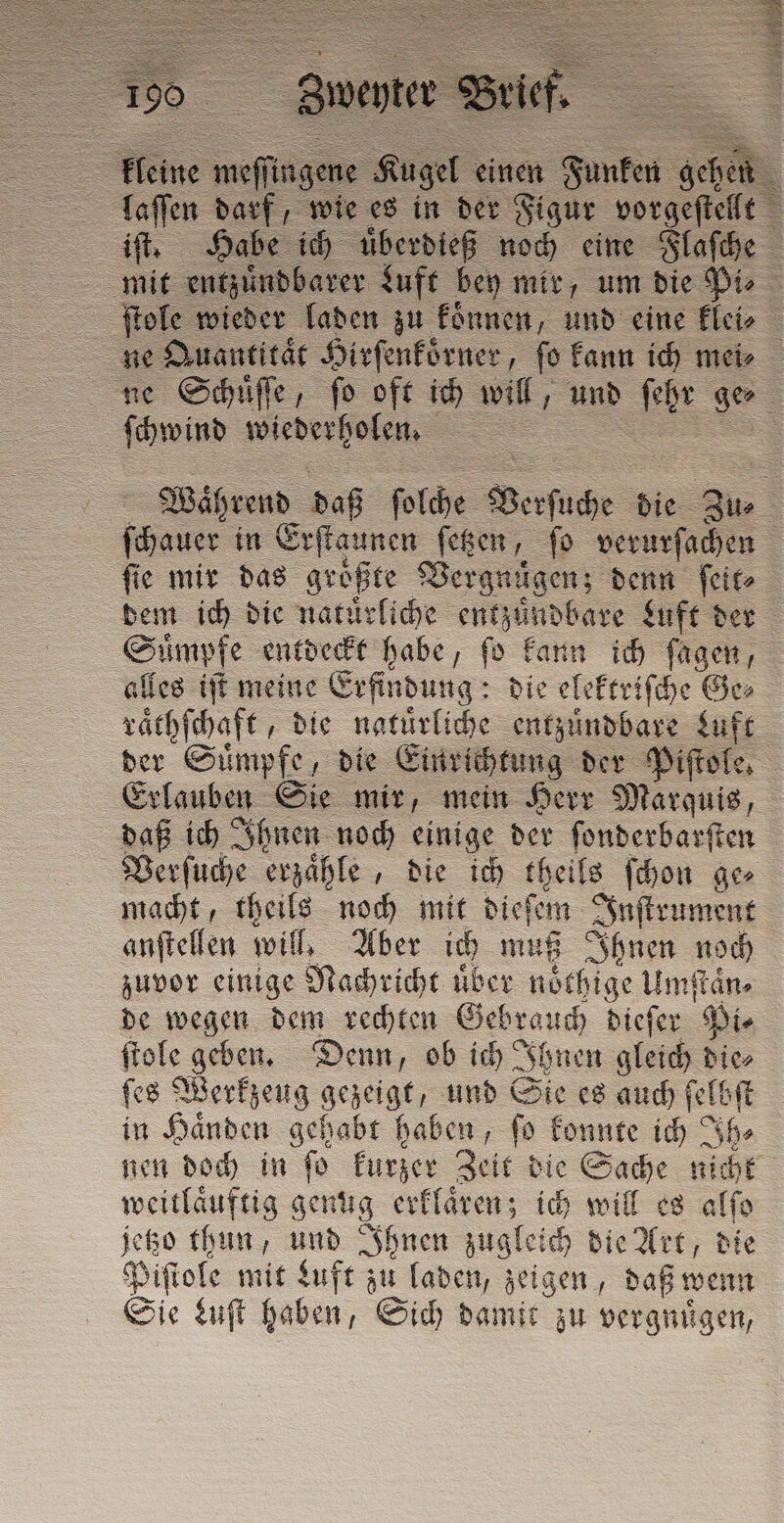 . 3477 mit entzuͤndbarer Luft bey mir, um die Pi⸗ ne Quantitat Hirſenkoͤrner, ſo kann ich mei⸗ ſchwind wiederholen. ſie mir das groͤßte Vergnügen; denn ſeit⸗ dem ich die natuͤrliche entzuͤndbare Luft der Suͤmpfe entdeckt habe, fo kann ich ſagen, alles iſt meine Erfindung: die elekteiſche Ge⸗ raͤthſchaft, die natuͤrliche entzuͤndbare Luft der Sii die Einrichtung der Piftole, Erlauben Sie mir, mein Herr Marquis, daß ich Ihnen noch einige der ſonderbarſten Verſuche erzaͤhle, die ich theils ſchon ge⸗ macht, theils noch mit dieſem Inſtrument anſtellen will, Aber ich muß Ihnen noch zuvor einige Nachricht über noͤthige Umſtaͤn⸗ de wegen dem rechten e dieſer Pi⸗ ſtole geben. Denn, ob ich J AI hnen gleich dice ſes Werkzeug gezeigt, und Sie es auch ſelbſt in Haͤnden gehabt haben, ſo konnte ih ih» weitlaͤuftig genug erklaͤren; ich will es alſo jetzo thun, und Ihnen zugleich die Art, die Piſtole mit Luft zu laden, zeigen, daß wenn Sie Luſt haben, Sich damit zu vergnuͤgen,