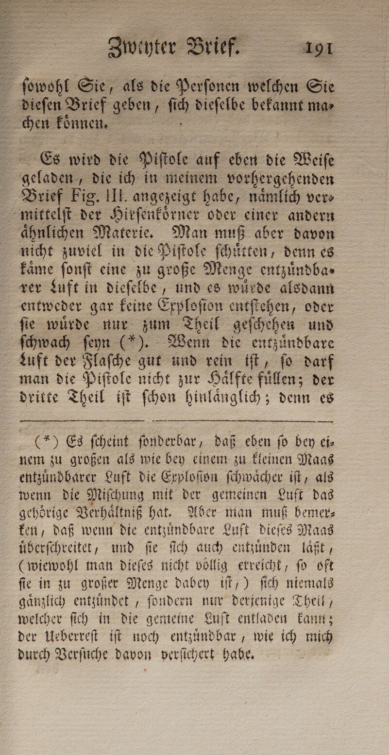 A sowohl Sie, als die Perſonen welchen Sie dieſen Brief geben, Le bes bekannt ma⸗ = SE konnen. &gt; | 2 Es wird die Piſiole he. i die e Weise gela „die ich in meinem vorhergehenden Brief ee III. angezeigt habe, naͤmlich ver⸗ aͤhnlichen Materie. Man muß aber davon nicht zuviel in die Piſtole ſchuͤtten, denn es kaͤme ſonſt eine zu ni Menge entzuͤndba⸗ entweder gar keine Erplofion entſtehen, oder ſie wuͤrde nur zum Theil geſchehen und ſchwach ſeyn (). Wenn die entzuͤndbare Luft der Flaſche gut und rein iſt, ſo darf man die Piſtole nicht zur Haͤlfte fuͤllen; der dritte Theil iſt ſchon hinlaͤnglich; denn es m — e —„Vt: — — (*) Es ſcheint ſonderbar, daß eben ſo bey ei⸗ nem zu großen als wie bey einem zu kleinen Maas entzuͤndbarer Luft die Exploſſon ſchwaͤcher iſt, als wenn die Miſchung mit der gemeinen Luft das gehörige Verhaͤltniß hat. Aber man muß bemer⸗ ken, daß wenn die entzuͤndbare Luft dieſes Maas uͤberſchreitet, und fie ſich auch entzuͤnden laͤßt, (wiewohl man dieſes nicht vollig erreicht, fo oft ſie in zu großer Menge dabey iſt,) ſich niemals gaͤnzlich enttuͤndet, fondern nur derjenige Theil, welcher ſich in die gemeine Luft entladen kann; der Ueberreſt iſt noch entzuͤndbar, wie ich mich durch Verſuche davon verſichert habe.