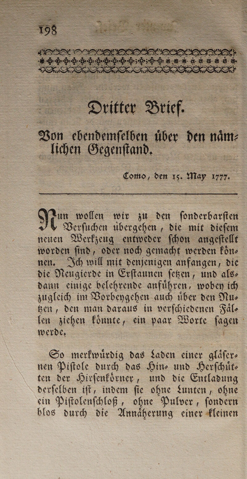 3 Dritter Bir. Von chende pilelben über = De lichen SAS, uu = 15. May 1777. Ria irn on wir zu den ſonderbarſten * Verſuchen übergehen , die mit dieſem neuen Werkzeug entweder ſchon angeftellt worden find, oder noch gemacht werden koͤn⸗ nen. Ich will mit denjenigen anfangen, die die Neugierde in Erſtaunen ſetzen, und als⸗ dann einige belehrende anführen, wobey ich zugleich im Vorbeygehen auch uͤber den Nu⸗ tzen, den man daraus in verſchiedenen Faͤl⸗ len ziehen koͤnnte, ein paar Worte we werde. So merkwuͤrdig das Laden einer glaͤſer⸗ nen Piſtole durch das Hin⸗ und Herſchuͤt⸗ ten der Hirſenkoͤrner, und die Entladung derſelben iſt, indem ſie ohne Lunten, ohne ein Piſtolenſchloß, ohne Pulver, ſondern blos durch die Annaͤherung einer kleinen