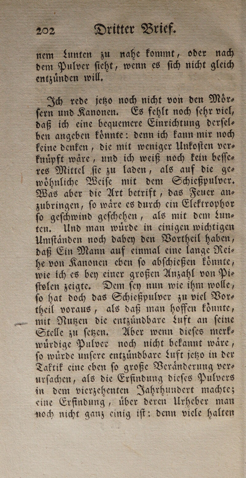 nem Lunten zu nahe kommt, oder nach dem Pulver ſieht, wenn es ſich nicht gleich J = —— da Ich rede jetzo noch nicht von den Moͤr⸗ ſern und Kanonen. Es fehlt noch ſehr viel, daß ich eine bequemere Einrichtung derſel⸗ ben angeben koͤnnte: denn ich kann mir noch keine denken, die mit weniger Unkoſten ver⸗ knuͤpft wäre, und ich weiß noch kein beſſe⸗ res Mittel ſie zu laden, als auf die ge⸗ woͤhnliche Weiſe mit dem Schießpulver. Was aber die Art betrift, das Feuer an⸗ zubringen, ſo waͤre es durch ein Elektrophor ſo geſchwind geſchehen, als mit dem Lun⸗ ten. Und man wuͤrde in einigen wichtigen Umſtaͤnden noch dabey den Vortheil haben, daß Ein Mann auf einmal eine lange Rei⸗ he von Kanonen eben ſo abſchießen koͤnnte, wie ich es bey einer großen Anzahl von Pie ſtolen zeigte. Dem ſey nun wie ihm wolle, ſo hat doch das Schießpulver zu viel Vor⸗ theil voraus, als daß man hoffen koͤnnte, mit Nutzen die entzündbare Luft an ſeine Stelle zu ſetzen. Aber wenn dieſes merk⸗ würdige Pulver noch nicht bekannt waͤre, ſo wuͤrde unſere entzuͤndbare Luft jetzo in der Taktik eine eben ſo große Veraͤnderung ver⸗ urſachen, als die Erfindung dieſes Pulvers in dem vierzehenten Jahrhundert machte; eine Erfindung, uͤber deren Urheber man noch nicht ganz einig iſt: denn viele halten