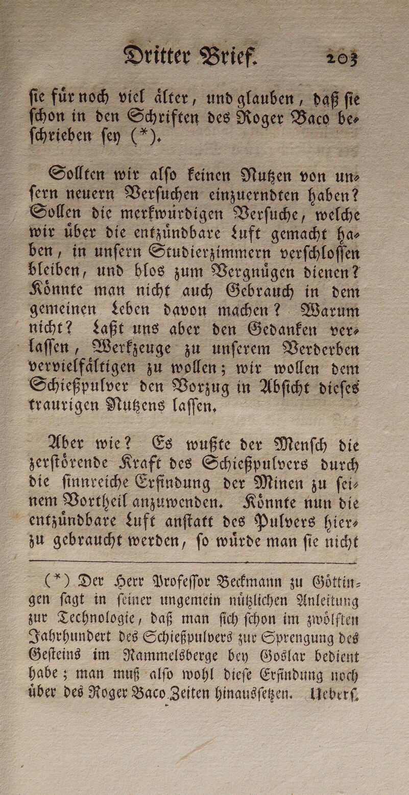 fes für noch viel alter, und glauben daß fi ſchon in d en Schriften des Roger Baco ber ſchrieben fen (“). Sollten wir alſo keinen Nutzen von un⸗ ſern neuern Verſuchen einzuerndten haben? Sollen die merkwürdigen Verſuche, welche wir uͤber die entzuͤndbare Luft gemacht ha⸗ ben, in unſern Studierzimmern verſchloſſen bleiben, und blos zum Vergnuͤgen dienen? Koͤnnte man nicht auch Gebrauch in dem gemeinen Leben davon machen? Warum nicht? Laßt uns aber den Gedanken ver⸗ laſſen, Werkzeuge zu unſerem Verderben vervielfaͤltigen zu wollen; wir wollen dem Schießpulver den Vorzug in Abſicht dieſes traurigen Nutzens laſſen. | # Aber wie? Es wußte der Menſch die zerſtoͤrende Kraft des Schießpulvers durch die ſinnreiche Erfindung der Minen zu ſei⸗ nem Vortheil anzuwenden. Koͤnnte nun die entzuͤndbare Luft anſtatt des Pulvers hier zu gebraucht werden, ſo wuͤrde man ſie nicht (5) Der Herr Profeſſor Beckmann zu Goͤttin⸗ gen ſagt in ſeiner ungemein nuͤtzlichen Anleitung zur Technologie, daß man ſich ſchon im zwölften Jahrhundert des Schießpulvers zur Sprengung des Geſteins im Rammelsberge bey Goslar bedient habe; man muß alſo wohl dieſe Erfindung noch über des Roger Baco Zeiten hinausſetzen. Leber,