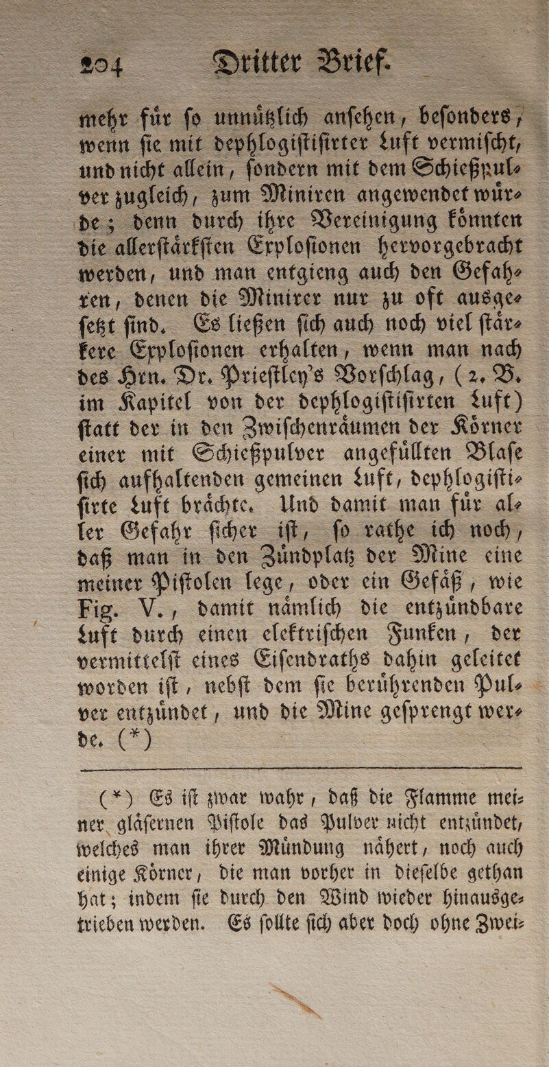 mehr für fo unnuͤtzlich anſehen, beſonders, wenn ſie mit dephlogiſtiſirter Luft vermiſcht, und nicht allein, ſondern mit dem Schießpul⸗ ver zugleich, zum Miniren angewendet wuͤr⸗ de; denn durch ihre Vereinigung koͤnnten die allerſtaͤrkſten Exploſionen hervorgebracht werden, und man entgieng auch den Gefah⸗ ren, denen die Minirer nur zu oft ausge⸗ ſetzt ſind. Es ließen ſich auch noch viel ſtaͤr⸗ kere Erplofionen erhalten, wenn man nach des Hrn. Dr. Prieſtley's Vorſchlag, (2. B. im Kapitel von der dephlogiſtiſirten Luft) ſtatt der in den Zwiſchenraͤumen der Körner einer mit Schießpulver angefuͤllten Blaſe ſich aufhaltenden gemeinen Luft, dephlogiſti⸗ ſirte Luft braͤchte. Und damit man fuͤr al⸗ ler Gefahr ſicher iſt, ſo rathe ich noch, daß man in den Zuͤndplatz der Mine eine meiner Piſtolen lege, oder ein Gefaͤß, wie Fig. V., damit naͤmlich die entzuͤndbare Luft durch einen elektriſchen Funken, der vermittelſt eines Eiſendraths dahin geleitet worden iſt, nebſt dem ſie beruͤhrenden Pul⸗ ver entzuͤndet, und die Mine geſprengt wer⸗ de. Ss (*) Es iſt zwar wahr, daß die Flamme mei: ner glaͤſernen Piſtole das Pulver nicht entzuͤndet, welches man ihrer Muͤndung naͤhert, noch auch einige Koͤrner, die man vorher in dieſelbe gethan hat; indem ſie durch den Wind wieder hinausge⸗ trieben werden. Es ſollte ſich aber doch ohne Zwei⸗