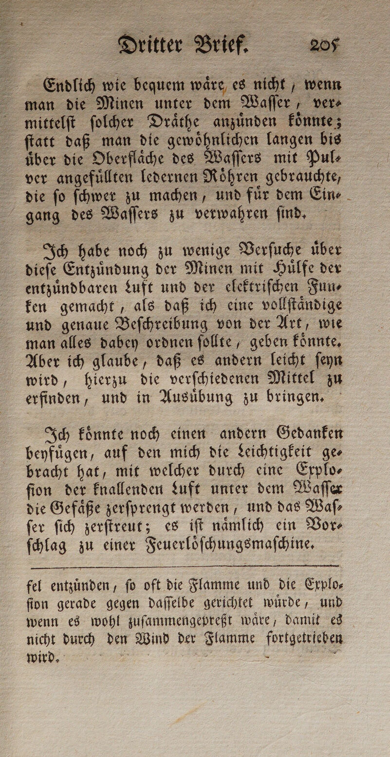 Endlich wie bequem wäre, es nicht wenn man die Minen unter dem Waſſer, ver⸗ ſtatt daß man die gewoͤhnlichen langen bis die ſo ſchwer zu machen, und fuͤr dem Ein⸗ Ich habe noch zu wenige Verſuche uͤber dieſe Entzuͤndung der Minen mit Huͤlfe der entzuͤndbaren Luft und der elektriſchen Fun⸗ ken gemacht, als daß ich eine vollſtaͤndige und genaue Beſchreibung von der Art, wie man alles dabey ordnen ſollte, geben koͤnnte. Aber ich glaube, daß es andern leicht ſeyn wird, hierzu die verſchiedenen Mittel zu erfinden, und in Ausuͤbung zu bringen. Ich koͤnnte noch einen andern Gedanken beyfuͤgen, auf den mich die Leichtigkeit ge⸗ bracht hat, mit welcher durch eine Explo⸗ ſion der knallenden Luft unter dem Waſſer die Gefäße zerſprengt werden, und das Waſ⸗ ſer ſich zerſtreut; es iſt naͤmlich ein Vor⸗ ſchlag zu einer Feuerloͤſchungsmaſchine. fel entzuͤnden, ſo oft die Flamme und die Explo⸗ fion gerade gegen daſſelbe gerichtet wuͤrde, und wenn es wohl zuſammengepreßt waͤre, damit es nicht durch den Wind der Flamme fortgetrieben wird. . DA