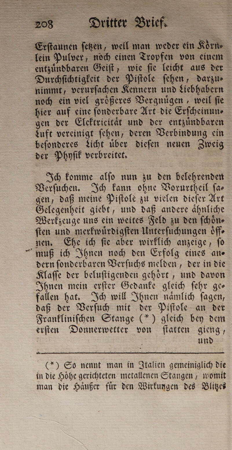 Eiſtannen ſetzen well man weder ein 1 Rime lein Pulver, noch einen Tropfen von einem entzuͤndbaren Geiſt, wie ſie leicht aus der Durchſichtigkeit der Piſtole ſehen, darzu⸗ nimmt, verurſachen Kennern und Liebhabern noch ein viel groͤßeres Vergnuͤgen, weil ſie hier auf eine ſonderbare Art die Erſcheinun⸗ gen der Elektricitaͤt und der entzuͤndbaren Luft vereinigt ſehen, deren Verbindung ein beſonderes Licht uber dieſen neuen Zweig der Phyſik verbreitet. Ich komme alſo nun zu den belehrenden Verſuchen. Ich kann ohne Vorurtheil ſa⸗ gen, daß meine Piſtole zu vielen dieſer Art Gelegenheit giebt, und daß andere ähnliche Werkzeuge uns ein weites Feld zu den ſchoͤn⸗ ſten und merkwuͤrdigſten Unterſuchungen oͤff⸗ nen. Ehe ich ſie aber wirklich anzeige, ſo muß ich Ihnen noch den Erfolg eines an⸗ dern ſonderbaren Verſuchs melden, der in die Klaffe der beluſtigenden gehört , und davon Ihnen mein erſter Gedanke gleich ſehr ge⸗ fallen hat. Ich will Ihnen naͤmlich ſagen, daß der Verſuch mit der Piſtole an der Frankliniſchen Stange (*) gleich bey dem erſten Donnerwetter von ſtatten gieng, und (*) So nennt man in Italien gemeiniglich die in die Hoͤhe gerichteten metallenen Stangen, womit man die Haͤußer fuͤr den Wirkungen des Blitzes