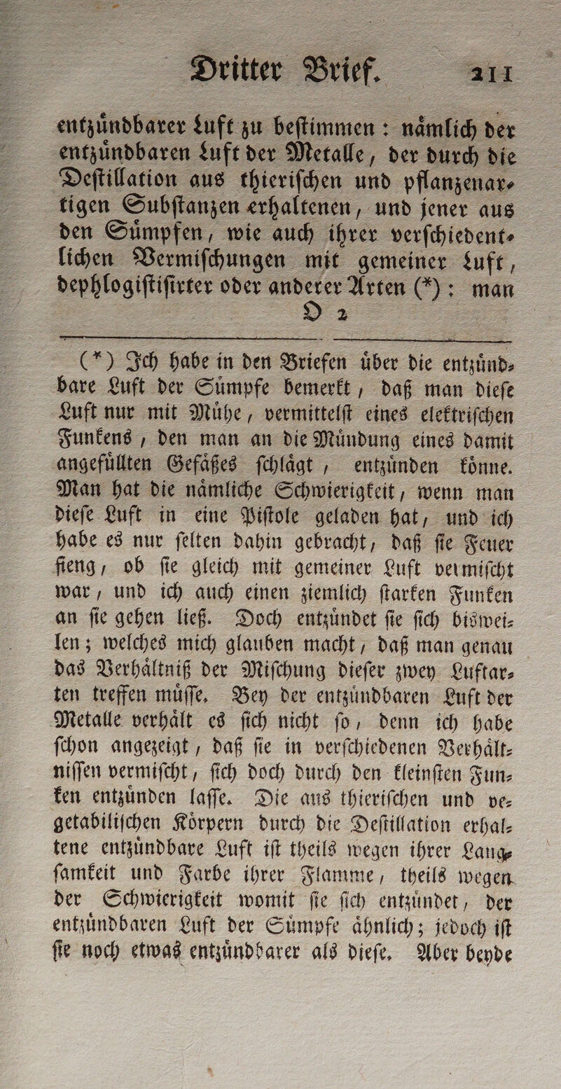 entzuͤndbarer Luft zu beſtimmen: naͤmlich der entzuͤndbaren Luft der Metalle, der durch die Deſtillation aus thieriſchen und pflanzenar⸗ tigen Subſtanzen erhaltenen, und jener aus den Suͤmpfen, wie auch ihrer verſchiedent⸗ lichen Vermiſchungen mit gemeiner Luft, dephlogiſtiſirter oder deo Arten (): man (*) Ich habe in den Briefen uͤber die entzuͤnd⸗ bare Luft der Suͤmpfe bemerkt, daß man dieſe Luft nur mit Muͤhe, vermittelſt eines elektriſchen Funkens, den man an die Muͤndung eines damit angefuͤllten Gefaͤßes ſchlaͤgt, entzuͤnden koͤnne. Man hat die naͤmliche Schwierigkeit, wenn man dieſe Luft in eine Piſtole geladen hat, und ich habe es nur ſelten dahin gebracht, daß fie Feuer fieng, ob fie gleich mit gemeiner Luft vermiſcht war, und ich auch einen ziemlich ſtarken Funken an ſie gehen ließ. Doch entzuͤndet ſie ſich biswei⸗ len; welches mich glauben macht, daß man genau das Verhaͤltniß der Miſchung dieſer zwey Luftar⸗ ten treffen muͤſſe. Bey der entzuͤndbaren Luft der Metalle verhaͤlt es ſich nicht ſo, denn ich habe ſchon angezeigt, daß fie in verſchiedenen Verhaͤlt⸗ niſſen vermiſcht, ſich doch durch den kleinſten Fun⸗ ken entzuͤnden laſſe. Die aus thieriſchen und ve— getabiliſchen Körpern durch die Deſtillation erhal— tene entzuͤndbare Luft iſt theils wegen ihrer Lange ſamkeit und Farbe ihrer Flamme, theils wegen. der Schwierigkeit womit ſie ſich entzuͤndet, der entzuͤndbaren Luft der Suͤmpfe aͤhnlich; jedoch iſt ſie noch etwas entzuͤndbarer als dieſe. Aber beyde