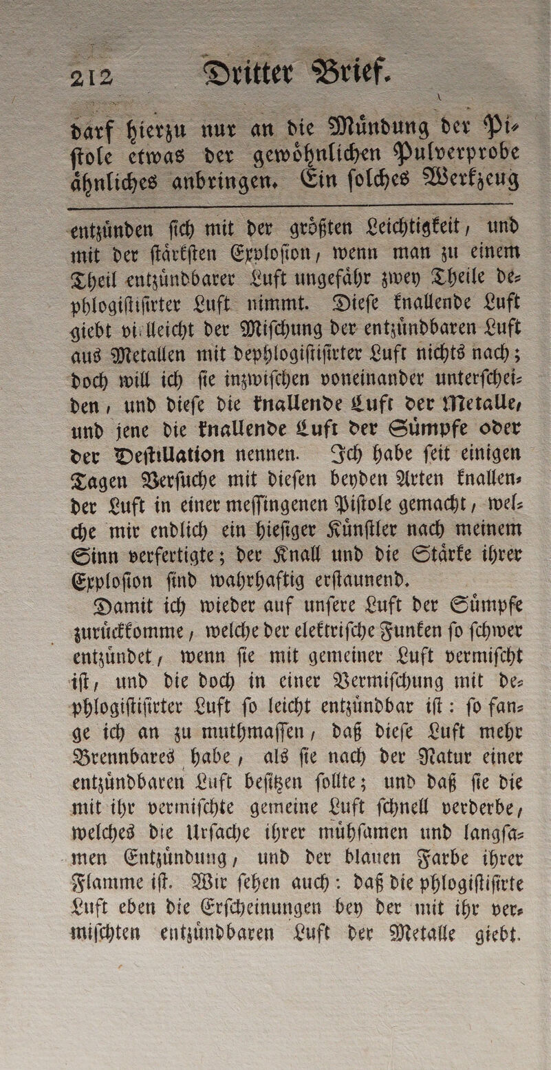 darf hierzu nur an die Muͤndung der Pi⸗ ſtole etwas der gewoͤhnlichen Pulverprobe ähnliches anbringen. Ein ſolches Werkzeug = entzuͤnden ſich mit der größten Leichtigkeit, und mit der ſtaͤrkſten Exploſion, wenn man zu einem Theil entzuͤndbarer Luft ungefaͤhr zwey Theile de⸗ phlogiſtiſirter Luft nimmt. Dieſe knallende Luft giebt vielleicht der Miſchung der entzuͤndbaren Luft aus Metallen mit dephlogiſtiſirter Luft nichts nach; doch will ich ſie inzwiſchen voneinander unterſchei⸗ den, und dieſe die knallende Luft der Metalle, und jene die knallende Luft der Suͤmpfe oder der Deſtillation nennen. Ich habe ſeit einigen Tagen Verſuche mit dieſen beyden Arten knallen⸗ der Luft in einer meſſingenen Piſtole gemacht, wel⸗ che mir endlich ein hieſiger Kuͤnſtler nach meinem Sinn verfertigte; der Knall und die Staͤrke ihrer Exploſion find wahrhaftig erſtaunend. Damit ich wieder auf unſere Luft der Suͤmpfe zuruͤckkomme, welche der elektriſche Funken fo ſchwer entzuͤndet, wenn ſie mit gemeiner Luft vermiſcht it, und die doch in einer Vermiſchung mit de phlogiſtiſirter Luft ſo leicht entzuͤndbar iſt: ſo fan⸗ ge ich an zu muthmaſſen, daß dieſe Luft mehr Brennbares habe, als ſie nach der Natur einer entzuͤndbaren Luft beſitzen ſollte; und daß ſie die mit ihr vermiſchte gemeine Luft ſchnell verderbe, welches die Urſache ihrer muͤhſamen und langſa⸗ men Entzuͤndung, und der blauen Farbe ihrer Flamme iſt. Wir ſehen auch: daß die phlogiſtiſirte Luft eben die Erſcheinungen bey der mit ihr ver⸗ miſchten entzuͤndbaren Luft der Metalle giebt.