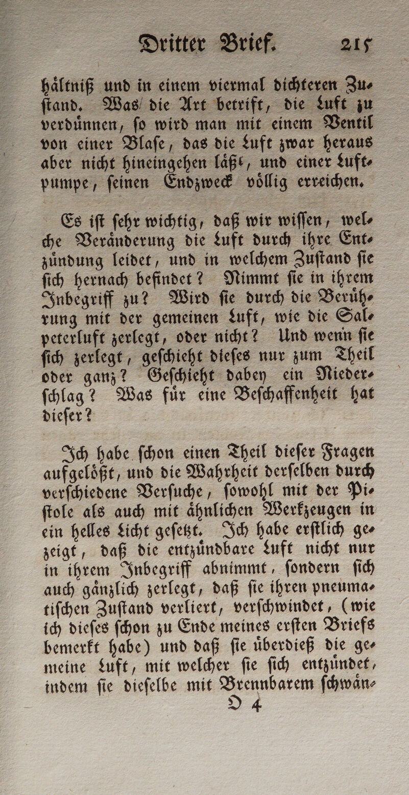 haͤltniß und in einem viermal dichteren Zu⸗ ſtand. Was die Art betrift, die Luft zu verduͤnnen, ſo wird man mit einem Ventil von einer Blaſe, das die Luft zwar heraus aber nicht hineingehen laͤßt, und einer Luft pumpe, ſeinen Endzweck voͤllig erreichen. Es iſt ſehr wichtig, daß wir wiſſen, wel⸗ che Veraͤnderung die Luft durch ihre Ent⸗ zuͤndung leidet, und in welchem Zuſtand fie ſich hernach befindet? Nimmt ſie in ihrem Inbegriff zu? Wird ſie durch die Beruͤh⸗ rung mit der gemeinen Luft, wie die Sal⸗ peterluft zerlegt, oder nicht? Und wenn ſie ſich zerlegt, geſchieht dieſes nur zum Theil oder ganz? Geſchieht dabey ein Nieder⸗ ſchlag? Was fuͤr eine Beſchaffenheit hat dieſer? Ich habe ſchon einen Theil dieſer Fragen aufgeloͤßt, und die Wahrheit derſelben durch verſchiedene Verſuche, ſowohl mit der Pi⸗ ſtole als auch mit aͤhnlichen Werkzeugen in ein helles Licht geſetzt. Ich habe erſtlich ge⸗ zeigt, daß die entzuͤndbare Luft nicht nur in ihrem Inbegriff abnimmt, ſondern ſich auch gänzlich zerlegt, daß fie ihren pneuma⸗ tiſchen Zuſtand verliert, verſchwindet, (wie ich dieſes ſchon zu Ende meines erſten Briefs bemerkt habe) und daß ſie uͤberdieß die ge⸗ meine Luft, mit welcher ſie ſich entzuͤndet, indem ſie dieſelbe mit e ſchwaͤn⸗