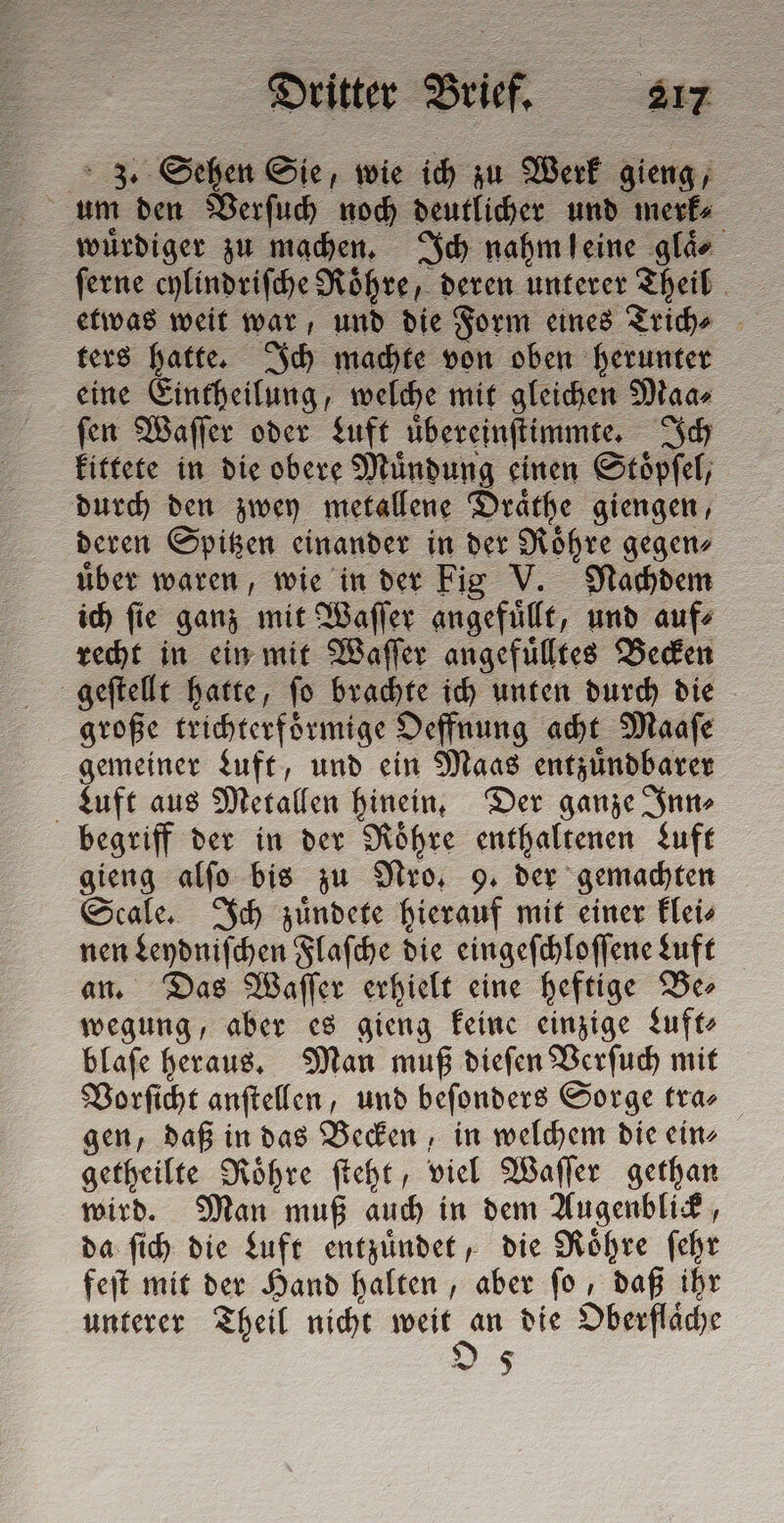 3. Sehen Sie, wie ich zu Werk gieng, um den Verſuch noch deutlicher und merk wuͤrdiger zu machen. Ich nahm leine glie ſerne cylindriſche Roͤhre, deren unterer Theil etwas weit war, und die Form eines Trich⸗ ters hatte. Ich machte von oben herunter eine Eintheilung, welche mit gleichen Maa⸗ ſen Waſſer oder Luft uͤbereinſtimmte. Ich kittete in die obere Mündung einen Stoͤpſel, durch den zwey metallene Draͤthe giengen, deren Spitzen einander in der Roͤhre gegen⸗ über waren, wie in der Fio V. Nachdem ich ſie ganz mit Waſſer angefuͤllt, und auf⸗ recht in ein mit Waſſer angefuͤlltes Becken geſtellt hatte, ſo brachte ich unten durch die große trichterfoͤrmige Oeffnung acht Maaſe gemeiner Luft, und ein Maas entzuͤndbarer Luft aus Metallen hinein. Der ganze Sinne begriff der in der Roͤhre enthaltenen Luft gieng alſo bis zu Pro, 9. der gemachten Scale. Ich zuͤndete hierauf mit einer klei⸗ nen Leydniſchen Flaſche die eingeſchloſſene Luft an. Das Waſſer erhielt eine heftige Be⸗ wegung, aber es gieng keine einzige Luft blaſe heraus. Man muß dieſen Verſuch mit Vorſicht anſtellen, und beſonders Sorge tra gen, daß in das Becken, in welchem die ein⸗ getheilte Roͤhre ſteht, viel Waſſer gethan wird. Man muß auch in dem Augenblick, da ſich die Luft entzuͤndet, die Roͤhre ſehr feſt mit der Hand halten, aber ſo, daß ihr unterer Theil nicht aule die Oberfläche Ds