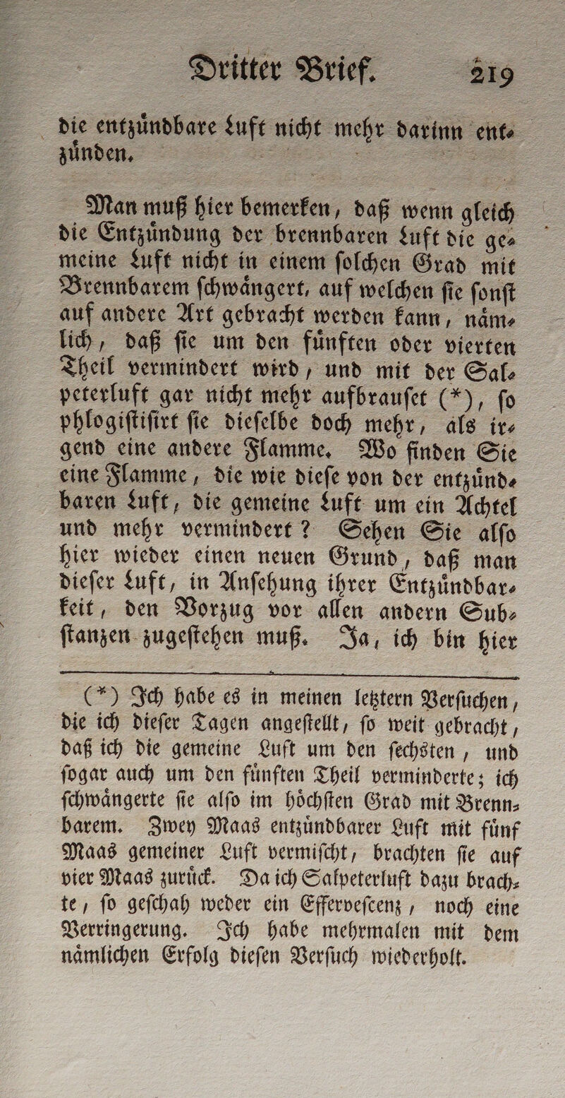 die entzuͤndbare Luft nicht mehr darinn citta - zuͤnden. Man muß hier bemerken, daß wenn gleich die Entzuͤndung der brennbaren Luft die ge⸗ meine Luft nicht in einem ſolchen Grad mit Brennbarem ſchwaͤngert, auf welchen ſie ſonſt auf andere Art gebracht werden kann, naͤm⸗ lich, daß ſie um den fuͤnften oder vierten Theil vermindert wird, und mit der Sal⸗ peterluft gar nicht mehr aufbrauſet (*), fo phlogiſtiſirt ſie dieſelbe doch mehr, als ir⸗ gend eine andere Flamme. Wo finden Sie eine Flamme, die wie dieſe von der entzuͤnd⸗ baren Luft, die gemeine Luft um ein Achtel und mehr vermindert? Sehen Sie alſo hier wieder einen neuen Grund, daß man dieſer Luft, in Anſehung ihrer Entzuͤndbar⸗ keit, den Vorzug vor allen andern Sub: ſtanzen zugeſtehen muß. Ja, ich bin hier JJ) ⁰⁵¶udDñ de (*) Ich habe es in meinen letztern Verſuchen, die ich dieſer Tagen angeſtellt, ſo weit gebracht, daß ich die gemeine Luft um den ſechsten, und ſogar auch um den fuͤnften Theil verminderte; ich ſchwaͤngerte ſie alſo im hoͤchſten Grad mit Brenn⸗ barem. Zwey Maas entzuͤndbarer Luft mit fuͤnf Maas gemeiner Luft vermiſcht, brachten ſie auf vier Maas zuruͤck. Da ich Salpeterluft dazu brach⸗ te, ſo geſchah weder ein Efferveſcenz, noch eine Verringerung. Ich habe mehrmalen mit dem naͤmlichen Erfolg dieſen Verſuch wiederholt.