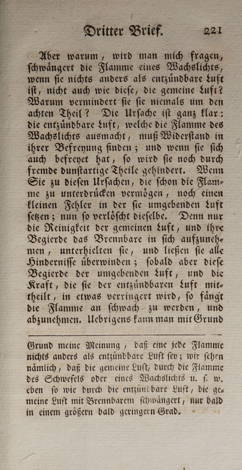 Aber warum, wird man mich fragen, ſchwängert die Flamme eines Wachslichts, iſt, nicht auch wie dieſe, die gemeine Luft? Warum vermindert ſie ſie niemals um den die entzuͤndbare Luft, welche die Flamme des Wachslichts ausmacht, muß Widerſtand in ihrer Befreyung enden und wenn ſie ſich auch befreyet hat, ſo wird ſie noch durch fremde dunſtartige Theile gehindert. Wenn Sie zu dieſen Urſachen, die ſchon die Flam⸗ me zu unterdruͤcken vermoͤgen, noch einen kleinen Fehler in der ſie umgebenden Luft ſetzen; nun ſo verloͤſcht dieſelbe. Denn nur die Reinigkeit der gemeinen Luft, und ihre Begierde das Brennbare in ſich aufzuneh⸗ men, unterhielten ſie, und ließen ſie alle Hinderniſſe uͤberwinden; ſobald aber dieſe Begierde der umgebenden Luft, und die Kraft, die ſie der entzuͤndbaren Luft mit⸗ theilt, in etwas verringert wird, fo faͤngt die Stamme an ſchwach zu werden, und abzunehmen. Uebrigens kann man mit Grund Grund meine Meinung , daß eine jede Flamme nichts anders als entzuͤndbare Luft ſey; wir ſehen naͤmlich, daß die gemeine Luft, durch die Flamme des Schwefels oder eines Wachslichts u. ſ. w. eben fo wie durch die entzuͤnd bare Luft, die ge meine Luft mit Brennbarem ſchwaͤngert, nur de in einem groͤßern bald geringern Grad.