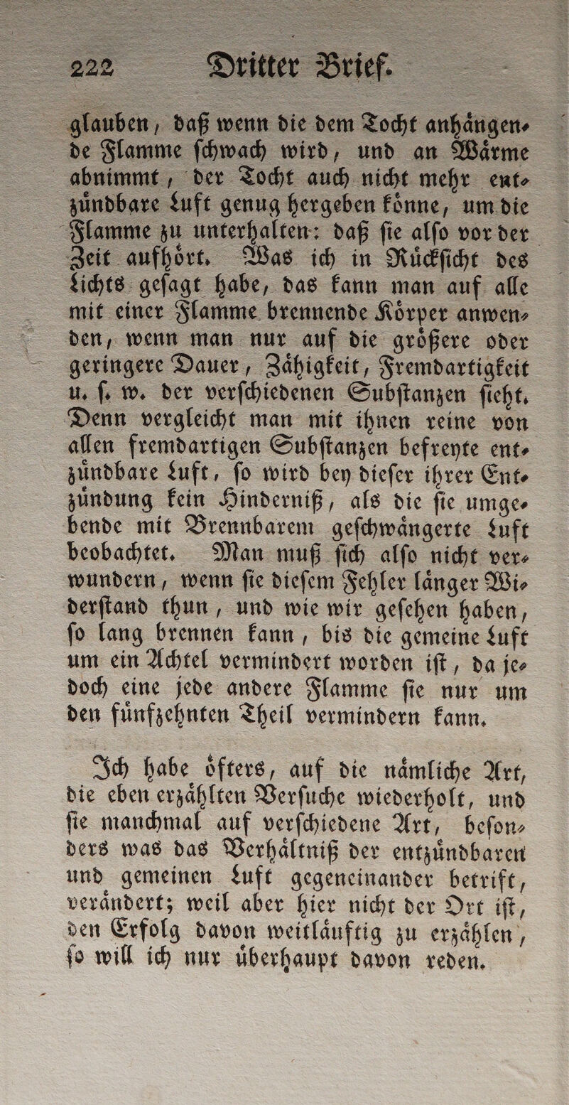 glauben, daß wenn die dem Tocht anhaͤngen⸗ de Flamme ſchwach wird, und an Waͤrme abnimmt, der Tocht auch nicht mehr ente zuͤndbare Luft genug hergeben koͤnne, um die Flamme zu unterhalten: daß ſie alſo vor der Zeit aufhoͤrt. Was ich in Ruͤckſicht des Lichts geſagt habe, das kann man auf alle mit einer Flamme brennende Koͤrper anwen⸗ den, wenn man nur auf die groͤßere oder geringere Dauer, Zaͤhigkeit, Fremdartigkeit u. ſ. w. der verſchiedenen Subſtanzen ſieht. Denn vergleicht man mit ihnen reine von allen fremdartigen Subſtanzen befreyte ent⸗ zuͤndbare Luft, fo wird bey dieſer ihrer Ente zuͤndung kein Hinderniß, als die ſie umge⸗ bende mit Brennbarem geſchwaͤngerte Luft beobachtet. Man muß ſich alſo nicht ver⸗ wundern, wenn ſie dieſem Fehler laͤnger Wi⸗ derſtand thun, und wie wir geſehen haben, ſo lang brennen kann, bis die gemeine Luft um ein Achtel vermindert worden iſt, da je⸗ doch eine jede andere Flamme ſie nur um den fuͤnfzehnten Theil vermindern kann. Ich habe oͤfters, auf die naͤmliche Art, die eben erzählten Verſuche wiederholt, und fie manchmal auf verſchiedene Art, beſon— ders was das Verhaͤltniß der entzuͤndbaren und gemeinen Luft gegeneinander betrift, veraͤndert; weil aber hier nicht der Ort iſt, den Erfolg davon weitlaͤuftig zu erzaͤhlen, ſo will ich nur uͤberhaupt davon reden.