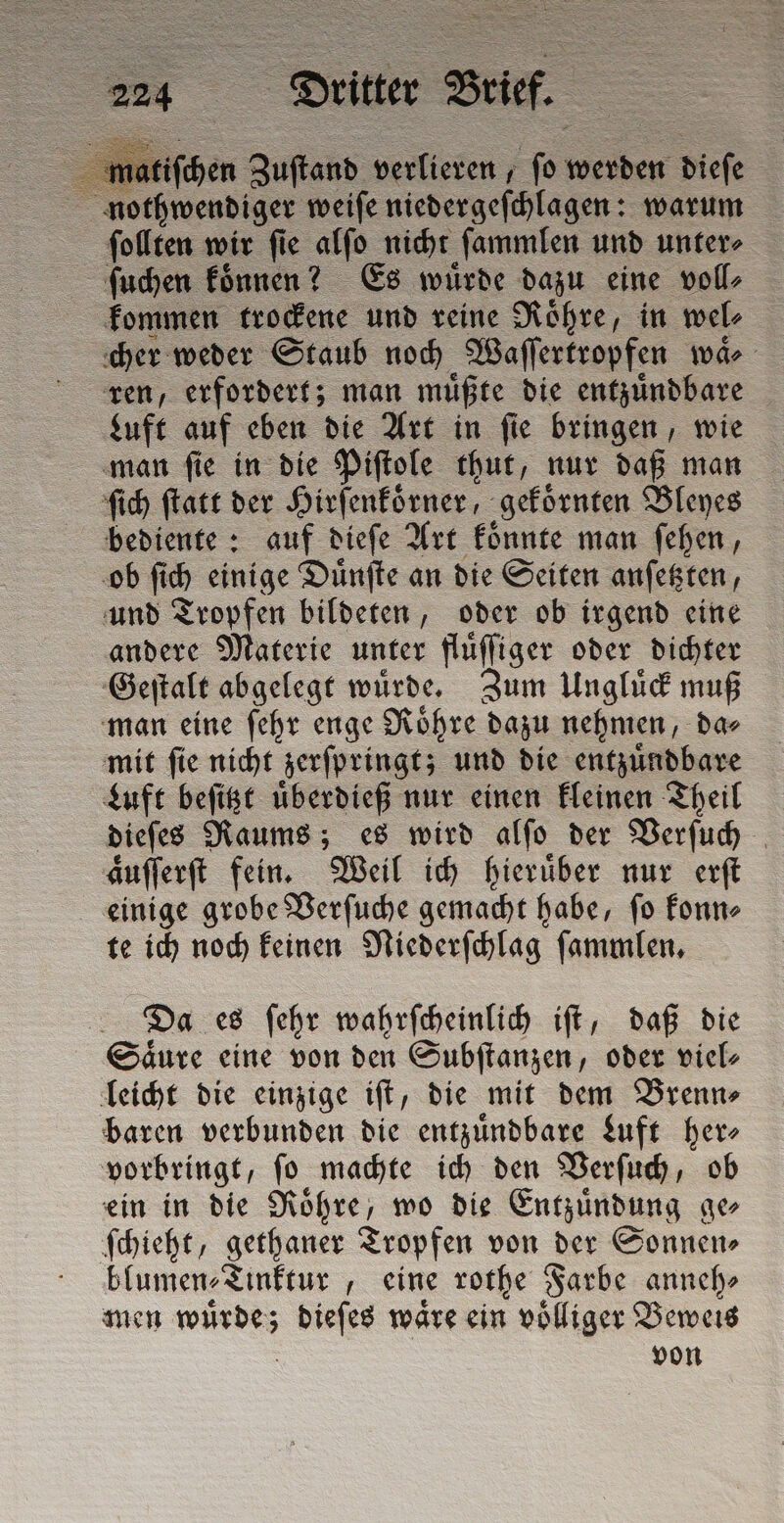 3 itiſchen Zuſtand verlieren, ſo woher diefe nothwendiger weiſe niedergeſchlagen: warum ſollten wir ſie alſo nicht ſammlen und unter⸗ ſuchen koͤnnen? Es würde dazu eine volle kommen trockene und reine Roͤhre, in wel⸗ cher weder Staub noch Waſſertropfen waͤ⸗ ren, erfordert; man muͤßte die entzuͤndbare Luft auf eben die Art in ſie bringen, wie man ſie in die Piſtole thut, nur daß man ſich ſtatt der Hirſenkoͤrner gekoͤrnten Bleyes bediente: auf dieſe Art koͤnnte man ſehen, ob ſich einige Duͤnſte an die Seiten anſetzten, und Tropfen bildeten, oder ob irgend eine andere Materie unter fluͤſſiger oder dichter Geſtalt abgelegt wuͤrde. Zum Ungluͤck muß man eine ſehr enge Roͤhre dazu nehmen, da⸗ mit ſie nicht zerſpringt; und die entzuͤndbare Luft beſitzt uͤberdieß nur einen kleinen Theil dieſes Raums; es wird alſo der Verſuch aͤuſſerſt fein. Weil ich hieruͤber nur erſt einige grobe Verſuche gemacht habe, ſo konn⸗ te ich noch keinen Niederſchlag ſammlen. Da es ſehr wahrſcheinlich iſt, daß die Säure eine von den Subſtanzen, oder viel⸗ leicht die einzige iſt, die mit dem Brenn⸗ baren verbunden die entzuͤndbare Luft her⸗ vorbringt, ſo machte ich den Verſuch, ob ein in die Roͤhre, wo die Entzündung ge ſchieht, gethaner Tropfen von der Sonnen⸗ blumen⸗Tinktur, eine rothe Farbe anneh⸗ men RD dieſes mare ein völliger Beweis von