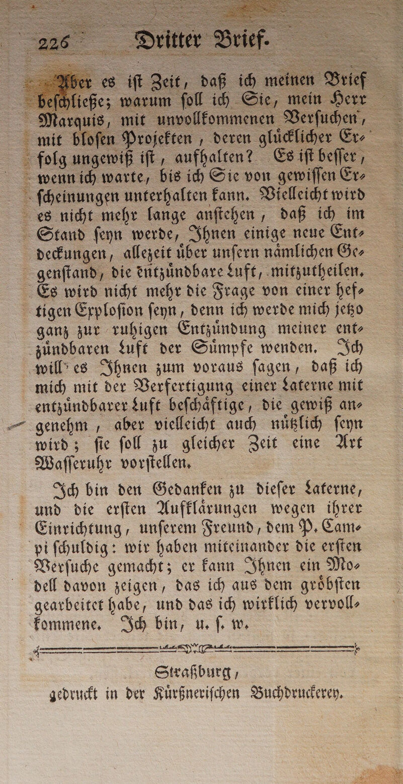 ae es iſt Zeit, daß ich meine mich mit der Verfertigung einer Laterne mit entzuͤndbarer Luft beſchaͤftige, die gewiß an⸗ genehm, aber vielleicht auch nuͤtzlich ſeyn wird; ſie ſoll zu gleicher Zeit eine Art Waſſeruhr vorſtellen. | Ich bin den Gedanken zu dieſer Laterne, Verſuche gemacht; er kann Ihnen ein Mo⸗ dell davon zeigen, das ich aus dem groͤbſten gearbeitet habe, und das ich wirklich vervoll⸗ kommene. Ich bin, u. ſ. w. A —_—_____—_—_—_ mE (Phu — &gt; Straßburg, | gedruckt in der Kuͤrßneriſchen Buchdruckerey.