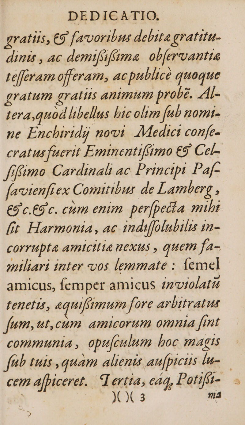 gratiis, C5 favoribus debita gratitu- dinis , ac demifsiffma: obfervantta tefferam offeram, ac publice quoque gratum gratiis animum probe. AL- tera,quod libellus bic olim fub nomi- ne Enchiridi novi. Medict confe- cratus fuerit Emtnentifftmo €9 Cel- fffimo Cardinali ac Principi Paf- favvienfiex Comitibus de Lamberg , [it Harmonia, ac indiffolubilis in- corrupta amicitia uexus , quem fa- maliari inter os lemmate : l1emel amicus, femper amicus zzuiolati tenetis, aquiffimum fore arbitratus fum, ut,cum amicorum omnia [mt communia , opu[culum boc magts cem a[piceret.. Lertta, e44, Potifít- ] X X3 ma a. i»