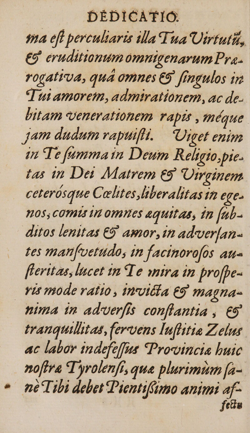 9a eft percultaris illa Tua Uirtuti,, £9 eruditionum omnigenarum Pra. rogativa, quá omnes €9' fingulos 1 T utamoret,admirationem, ac de. bitam Venerationem rapts , méque. Jam dadum vapuifli. — Uiget enim in Te [umma in Deum Religio,pie. tas in Dei Matrem €9' Otrginem ceterósque Cehites liberalitas tz ege 05; CORBIS 1 omes quitas, £n [ub- ditos lenitas €9' amor,in ad-ver[an- tes manfuetudos in facinorofos au- feritas, lncet tn Te yntra in profpe- vis mode ratio , invidia eg magna- pima in adverfis conflantia , €9 trauquilitas, fervens Inflitia Zelus. ac labor indefeffue Promincta buic noftra T'yrolenft, que plurimum [a- * neTibi debet Pientiffimo animi T fea