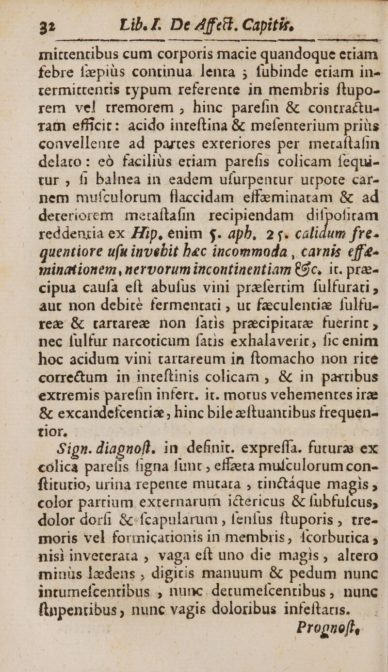 i meus GER nt mitcentibus cum corporis macie quandoque etiam febre fzepiüs continua. lenta ; fubinde etiam in- iermittenris typum referente in membris ftupo- rem vel tremorem ; hinc parefin &amp; concractu- ratn efficit: acido inreftina &amp; mefenterium priüs convellenre ad partes exteriores per imeraftafin delato : eó faciliüs etiam parefis colicam fequi-- tur , f1 balnea in eadem ufurpentur utpote car- nem muículorum flaccidam effeminatam &amp; ad deteriorem metaítafin. recipiendam difpofiram reddeniia ex Hip, enim $. apb, 25. Bes i fre- quentiore ufa invebit bec incommoda , carnis effe- minationem,nervorum incontinentiam €$c, ic. prae- cipua cauía eft abufus vini praefertim fulfurati ; aut non debicé fermentad , ut faculenuüz fulfu- ree &amp; trartarez non [fats pra&amp;cipitatze fuerint ; nec fulfur narcoticum fatis exhalaverit; fic enim hoc acidum vini tartareum in ftomacho non rite corre&amp;um in inteftinis colicam ; &amp; in partibus extremis parefin inferr. it. motus vehementes irze &amp; excandefcencix ; hinc bile zftuancbus frequen- tior, XE | Sign. diagnofl, in. definit. expreffa. futurae ex colica parelis figna func ; effzera mufculorum con- ftitutio, urina repente mutata , tinctáque magis ; color partium externarum ictericus &amp; fubfufcus; dolor dorfi &amp;-fcapularum , fenfus ftuporis, tre- moris vel formicationis in membris, 1corbutica ; nisi inveterata ; vaga eft uno die magis, altero minüs lzdens , digitis manuum &amp; pedum nunc intumefcentibus ; nunc. decumefcenribus , nunc finpentibus, nunc vagis doloribus infeftanis. | Prognefl,