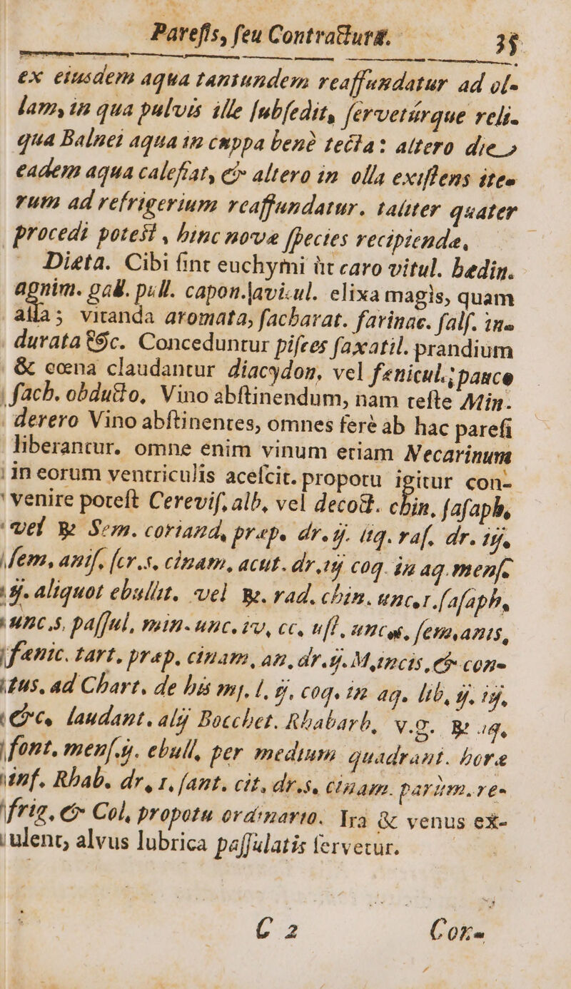 E! Parefís, feu Contratlurg, — 3$. ex eiusdem Aqua taniundem reaffandatur. ad o[- lam, in qua pulvis ille [ubfedit, fervetürque reli. qua Balnei aqua 1n cmppa benà tecta: atero die.» eadem aqua calefíat, ei» altero im. olla exiffens ite» rum ad refrigerium reaffundatur. taüter quater procedi potest , binc nova [Becies recipienda, | Dieta. Cibi finc euchymi üt caro vitul. bedig. agnim. gal. pull. capon.|avi.ul. elixa magis, quam alia; viranda aromata, facbarat. favinac. (alf. in. durata $c. Conceduntur pifces faxatil. prandium &amp; eocna claudantur. Zíacgdon, vel fenicul.;pance fach. obdutlo, Vino abftinendum, nam tefte Afin. derero Vino abftinentes, omnes feré àb hac parefi liberantur. omne enim vinum etiam Necarinum i in eorum ventriculis acelcit. propotu igitur con- ' venire poteft Cerevif, alb, vel deco&amp;t. chin, fafapb, el W Sem. coriazd, Br4py dre. itg. vaf. dr. A Mem, anif, [cr.s, cinam, acut. dr.t$j C0. ja aq. menfe gj. Aliquot ebulitt. vel Ws. rad. chim. Uncsr.(afaph, IBCSS, Pa[]ul, moii MC 19, eC, uf, mcg, fenmanis, |fenic. TATE, AD, CIHaA, A dT f. M gtpocis Ch con n5, ad Chart. de bis mj, [, f. C0q« 12 ag. lib, gj. 9j, C06. laudazt. 4ly Bocchet. Rbabarb, V.D. Bt ag, font, men[.. ebull, per medium quadrant. bora Ef. Rbab. dr, 1, (ant. cit, dr.s, Clam. parum. re- frig, ef Col, propotu ord'nartü. Ira &amp; venus ex- ; ulent, alvus lubrica paffulatis feretur. | C 2 Coxr- , d