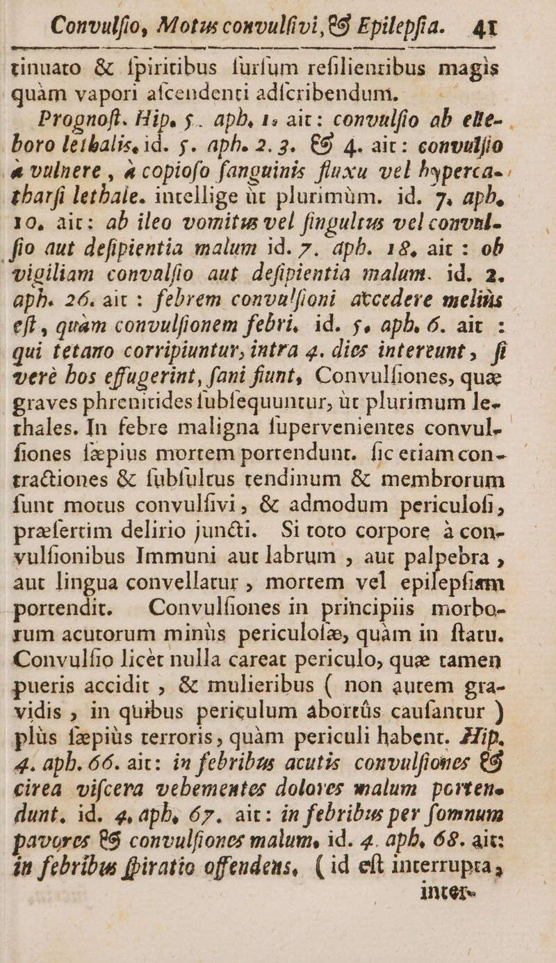 L—AA m — eft , quam convulfionem febri, id. 5, apb. 6. ait. : funt motus convulfivi, &amp; admodum periculofi; praefertim delirio jun&amp;i. Si toto corpore à con- vulfionibus Immuni aut labrum , aut palpebra , aut lingua convellatur ; mortem vel err pertendit...—Convulfiones in. principiis. morbo- rum acutorum minüs periculoíz quàm in flatu. Convulíio licet nulla careat periculo, quee tamen pueris accidit , &amp; mulieribus (. non autem gra- vidis ; in quibus periculum abortüs caufantur ) plüs fzpiüs rerroris, quàm periculi habent. Zip. 4. apb. 66. ait: in febribus acutis convulfiones €9 — cirea vifcera vebementes dolores malum portene duat, id. 4, apb, 67. ait: in febribus per fomnum avores &amp;$ convulfiones malum, id. 4. apb, 68. ait: in febribus (piratio offendens,. ( id eft interrupia; iInter«