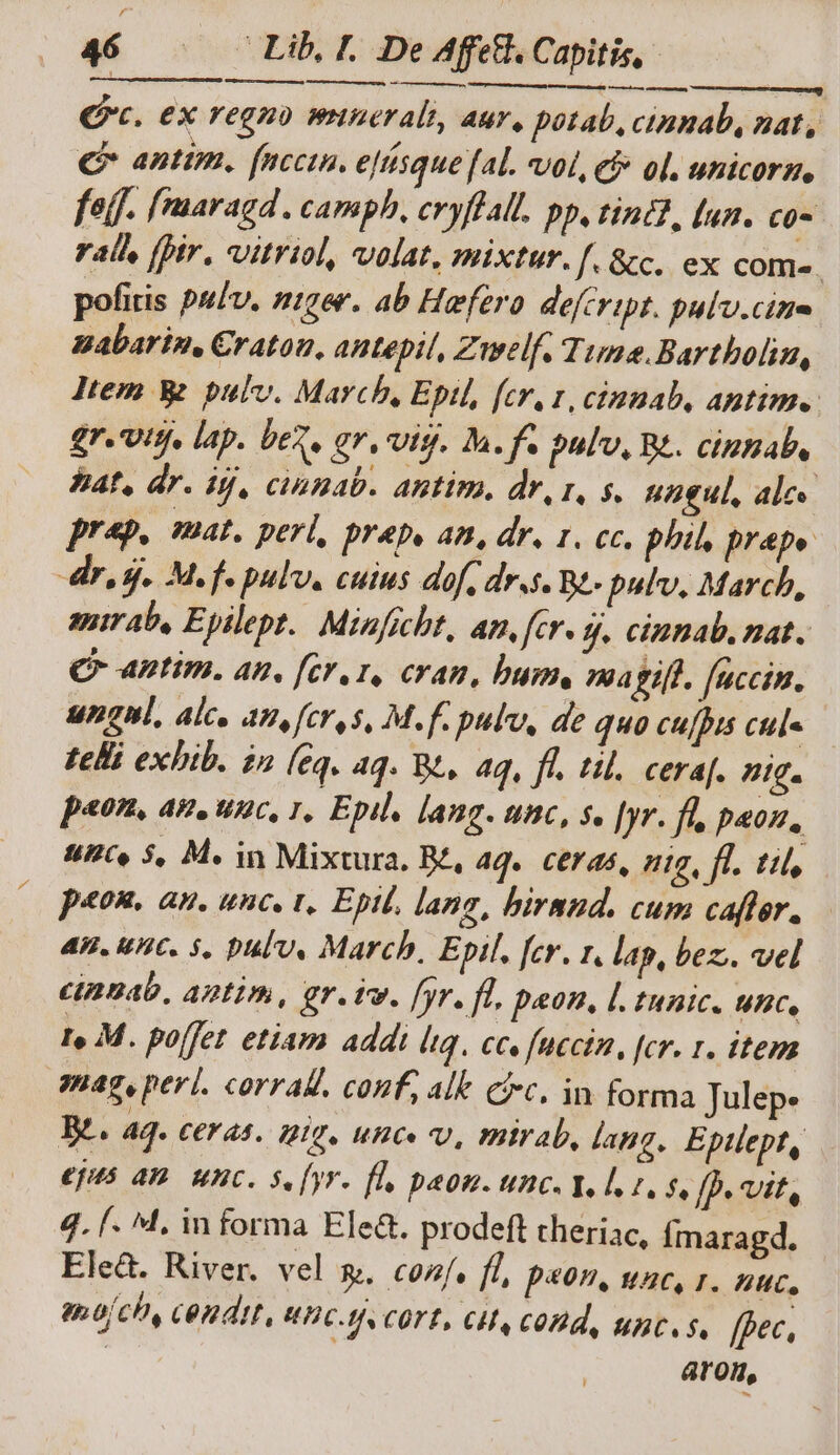—À (P. ex regno minerale, aur, potab, ctmnab, nat, € anttm. [nccin. ejtisque fAl. vol, cf ol. unicorm, fel. fmaragd . camph, cryffall. pp, tint? [ua. c0 ral, [bir. vitriol, volat, mixtur. f. &c. ex com-. pofitis pulv. niger. ab Hefzro defcript. pulv.cine zabarin, Cratou, antepit, Zmwelf. Time.Bartboliu, Jtem W. pulv. March, Eptl, fcr, x, cinuab, aptim.. £r.'Uttj, lap. bez, £r. vts. Ma. f. pulv, Be. cipnab, PA, dr. ij, cinnab. antim, dr, r, s. ungul, alc prep. mat. perl, prep, an, dr. 1. cc. phil, prape dr, d. Mf pulv. cuius dof, dr.s. Bt- pulv, March, auirab, Epilept.. Minficht, an, fe*- 9. cintab. nat. C aptim. at. [cr,1, cran, bum. magift. faccin. ungnl, alc, an, [cro s, M. f. pulv, de quo cu[his cul« Felli exhib. n (eq. aq. Rt, 4q, fl. til. ceraf. mig. p«on, am, unc, 1, Epil, lang. unc, s. [yr. fu, paon, 4UC« 5, M. in Mixtura. Bé, aq. ceras, tg, ff. ti, p«on. an. unc, t, Epit, lang, hirnud. cum cafter., — 4H. VHC. 5. pul0, March, Epil. [cr. 1, lap, bez; vel cinnab, antim, gr. vv. [yr. fl, peon, l. tunic. unc, 1e M. pojfet etiam addi liq. ccs fuccin, [cr. r. item mag, perl. corrall. conf, alt cic. in forma Julep. B. 4g. CEP 44. 1210. uHC. V, mitrab, lang. Eptlept, €jHs AD. unc. se [yr fl, paon. unc. Ye loses, fp. vit, 4. f. M. informa Ele&. prodeft theriac, Ímaragd. Eleà. River. vel &. cos, fl ps9. uc, T. nuc, am ofch, cendit, VHC. COTÉ, CHA COH, uices. fpec, aron,