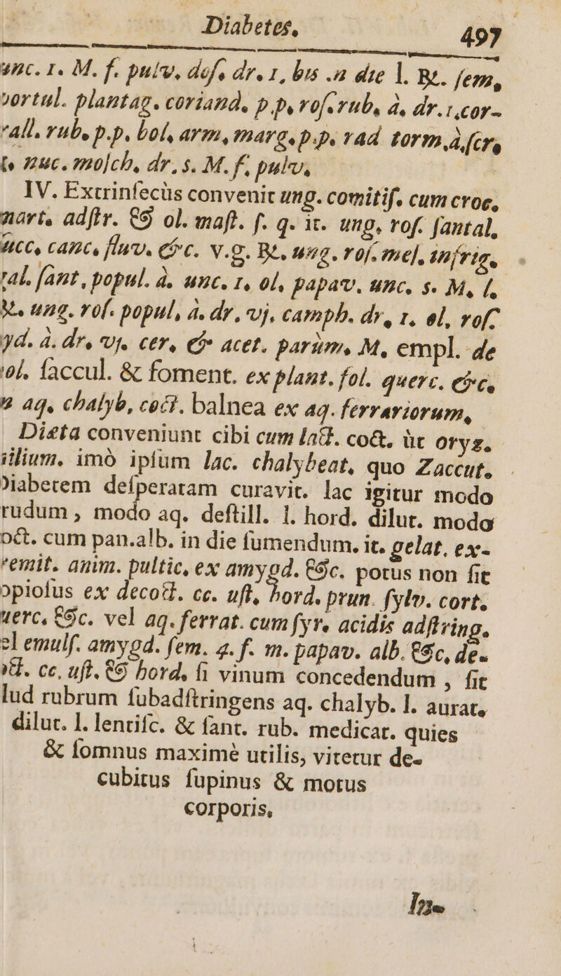 - Diabetes, 493 rero ndi cnius M Ki Qi ee rcm Inc. 1. M. f. pulv, defe dre 1, bis a dte l. Bt. fegu, vrtul. plantag. coriand, p.p, voferub, à, dr.i,cor- All. rub, p.p, bol, arm, marg. p.p, vad LO TP A cr (o uc. oHo]ch, dr, s. M. f, pulv, IV. Extrinfecüs convenit ung. cotitif. cum crog, nari, ad[tr. €S ol. maft. f. q. ic. ung, rof. fantal, WC, cAPCs fluv, Cc. v.g. Bt. Wig. Uf. The], Ih frtg, al. (ant , popul. à. unc. 1, ol, papav. unc. s. M, [, M. ung. rof. popul, à. dr , vj, CAPADD. dr, 1. ol, rofC yd. 4. de, V. ctr, €f» acet. parum, M, empl. 4e 6l. faccul. &amp; foment. ex plant. fol. querc, eic, 2 aq, chalyb, ceci. balnea ex aq. ferrariorum, | Dieta conveniunt cibi cum [a&amp;. co&amp;, üt Oryz. ilium. imó ipfum lac. chalybeat, quo Zaccut, Jiaberem defperatam curavit. lac igitur modo rudum , imd aq. defüill. 1. hord. dilut. modo oct. cum pan.alb. in die fumendum. it. gelat. ex- emit, anim. pultic, ex amygd. $c. potus non fit opiofus ex decott. ce. uft, borà. prun. fylv. cort, terc, Sc. vel 4q. ferrat. cum fyr. acidi adftring. el emulf. amy4. fem. 4. f. m. papav. alb. €, de. Xd. ce, uff. 8 bord, fi vinum concedendum , fit lud rubrum fübadftringens aq. chalyb. l. aurat, dilut. l. lentifc. &amp; fanc. rub. medicar. quies &amp; lomnus maxime utilis, vitetur de- cubitus fupinus &amp; motus Corporis, Ine
