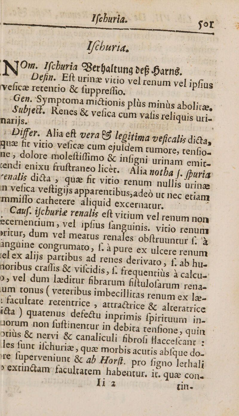 Mchuria. — gor DRM EE E E EE l/cburia, NTOm. Ifchuria SSetfaltung vef arn. | Defin. Eft urinz vitio vel renum vel ipfius - veficee retentio &amp; fuppreffio. Gen. Symptoma midionis plüs minüs abolitze, Subje.. Renes &amp; veica cum vafis reliquis uri- narijs. ibi ÁSHEHTEI ' | Differ. Alia eft vera 9 legitima veficalis dida, quae fit vitio veficee cum ejuldem tumore, tenfio. ne; dolore moleftiffimo &amp; infigni- urinam emit- tendi enixu fruftraneo licer... Ajia notba f. uri: enalis dita , quz fit vitio renum nullis urinae - n vefica vefligijs apparentibus;adeó ut nec edam mmiflo cathetere aliquid excernatur, — , Cauf. ifcburie venalis eft vitium vel renum non ecernendum , vel ipfius Mi ien vitio renum ritur, dum vel meatus renales obfiruuntur f; à anguine congrumato, f; à pure ex ulcere renum elex alijs partibus ad renes derivato, f; ab hu- tioribus craffis &amp; vifcidis,, f; frequentiüs à calcu. », vel dum lzditur fibrarum hitulofaram rena. um tonus ( veteribus imbecillitas renum ex lz- ; facultate. retentrice » attractrice &amp; alterarrice i&amp;a ) quatenus defe&amp;u inprimis fpirituum in- dorum non fuftinentur in debira tenfione , quin 2tiüs &amp; nervi &amp; canaliculi fibrofi flaccefcanr : les funt ifchurize, quae morbis acutis abfque do- re fuperveniunt &amp; ab Horf. pro figno lethali » extin&amp;tam- facultatem habentur. it. que cons