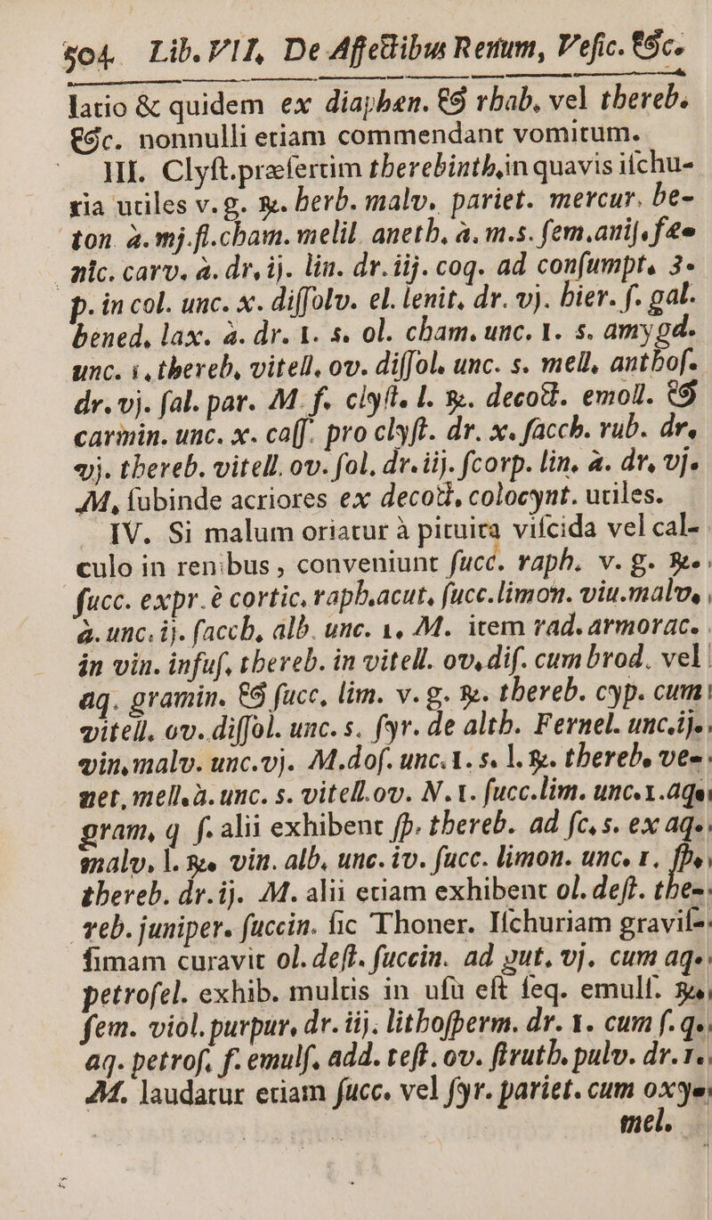 ——ÁÀ—— latio &amp; quidem ex diapben. €9 rbab, vel tbereb. €9c. nonnulli etiam commendant vomitum. HI. Clyft.prefertim tberebinthin quavis ifchu- ria utiles v. g. &amp;. herb. malv. pariet. mercur. be- ton. a. mj.fl.cbam. melil. anetb, à, m.s. fem.ari[, fte mic. carv, a. dr, ij. lin. dr. iij. coq. ad confumpt, 3- p. in col. unc. x. diffolv. el. lenit, dr. vj. bier. f. gal. bened, lax. à. dr. A. s. 0l. cham. unc. 1. s. amy gd. unc. i thereb, vitell, ov. di(Jol. unc. s. mell, antbof. dr. vj. fal. par. M. f. clyft. 1. 3. decodi. emoll. eg carinin. unc. x. ca[f. pro clyft. dr. x. faccb. rub. dr, «jj. tbereb. vitell. ov. fol. dr. iij. corp. lin, a. dr, vj. AM, fübinde acriores ex decotl, colocyut. uciles. — IV. Si malum oriatur à pituira vifcida vel cal- culo in renibus , conveniunt fucc. raph. v.g. e: fucc. expr.e cortic. rapb.acut, (ucc.limon. viu.malw, , à. unc. ij. faccb, alb. unc. 1, M. item rad. armorac. . in vin. infuf, tbereb. in vitell. ow, dif. cum brod. vel: aq. gramin. €6 fucc, lim. v. g. 9. tbereb. cyp. cum; viteil. ov. diffol. unc. s. f3r. de altb. Fernel. unc.ij., vin, malv. unc.vj. M.dof. unc.A. s. l. 8. tbereb, ves get, mellà. unc. s. vitell.ov. N.t. fucc.lim. unc. 1.aqei gram, q. f. alii exhibent fp. tbereb. ad fc, s. ex aq». snalv, l. &amp;e vin. alb, unc. iv. fucc. limon. unc. 1. fby, tbereb. dr.ij. M. alii etiam exhibent ol. defl. thes. eb. juniper. fuccin. fic Thoner. Iíchuriam gravif-: fimam curavit 0l. eff. fucein. ad. gut, vj. cum aq», petrofel. exhib. mulcis in ufü eft feq. emull. 34, fem. viol. purpur, dr. iij; litbofperm. dr. 1. cum f.q». aq. petrof, f. emulf. add. teft. ov. ftvutb. pulv. dr... 24. laudatur etiam fauce. vel fr. pariet. cum oxyei | mel.